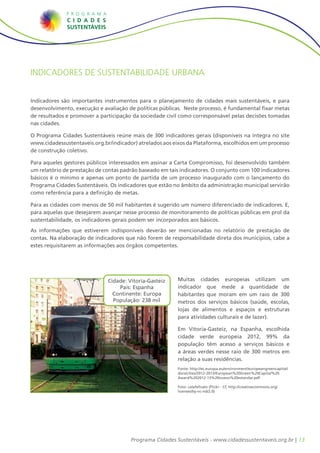 Indicadores de Sustentabilidade Urbana


Indicadores são importantes instrumentos para o planejamento de cidades mais sustentáveis, e para
desenvolvimento, execução e avaliação de políticas públicas. Neste processo, é fundamental fixar metas
de resultados e promover a participação da sociedade civil como corresponsável pelas decisões tomadas
nas cidades.

O Programa Cidades Sustentáveis reúne mais de 300 indicadores gerais (disponíveis na íntegra no site
www.cidadessustentaveis.org.br/indicador) atrelados aos eixos da Plataforma, escolhidos em um processo
de construção coletivo.

Para aqueles gestores públicos interessados em assinar a Carta Compromisso, foi desenvolvido também
um relatório de prestação de contas padrão baseado em tais indicadores. O conjunto com 100 indicadores
básicos é o mínimo e apenas um ponto de partida de um processo inaugurado com o lançamento do
Programa Cidades Sustentáveis. Os indicadores que estão no âmbito da administração municipal servirão
como referência para a definição de metas.

Para as cidades com menos de 50 mil habitantes é sugerido um número diferenciado de indicadores. E,
para aquelas que desejarem avançar nesse processo de monitoramento de políticas públicas em prol da
sustentabilidade, os indicadores gerais podem ser incorporados aos básicos.
As informações que estiverem indisponíveis deverão ser mencionadas no relatório de prestação de
contas. Na elaboração de indicadores que não forem de responsabilidade direta dos municípios, cabe a
estes requisitarem as informações aos órgãos competentes.




                              Cidade: Vitoria-Gasteiz     Muitas cidades europeias utilizam um
                                  País: Espanha           indicador que mede a quantidade de
                                Continente: Europa        habitantes que moram em um raio de 300
                                População: 238 mil        metros dos serviços básicos (saúde, escolas,
                                                          lojas de alimentos e espaços e estruturas
                                                          para atividades culturais e de lazer).

                                                          Em Vitoria-Gasteiz, na Espanha, escolhida
                                                          cidade verde europeia 2012, 99% da
                                                          população têm acesso a serviços básicos e
                                                          a áreas verdes nesse raio de 300 metros em
                                                          relação a suas residências.
                                                          Fonte: http://ec.europa.eu/environment/europeangreencapital/
                                                          docs/cities/2012-2013/European%20Green%20Capital%20
                                                          Award%202012-13%20nuevo%20estandar.pdf

                                                          Foto: calafellvalo (Flickr - CC http://creativecommons.org/
                                                          licenses/by-nc-nd/2.0)




                                       Programa Cidades Sustentáveis - www.cidadessustentaveis.org.br | 13
 