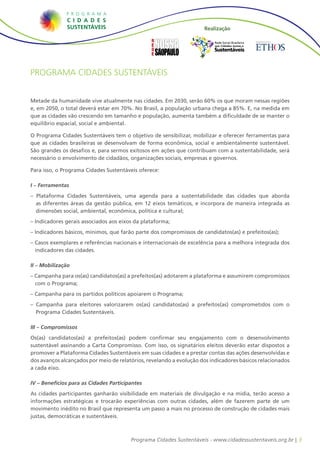 Realização

                                                                         Rede Social Brasileira
                                                                          por Cidades Justas e
                                                                         Sustentáveis



Programa Cidades Sustentáveis


Metade da humanidade vive atualmente nas cidades. Em 2030, serão 60% os que moram nessas regiões
e, em 2050, o total deverá estar em 70%. No Brasil, a população urbana chega a 85%. E, na medida em
que as cidades vão crescendo em tamanho e população, aumenta também a dificuldade de se manter o
equilíbrio espacial, social e ambiental.

O Programa Cidades Sustentáveis tem o objetivo de sensibilizar, mobilizar e oferecer ferramentas para
que as cidades brasileiras se desenvolvam de forma econômica, social e ambientalmente sustentável.
São grandes os desafios e, para sermos exitosos em ações que contribuam com a sustentabilidade, será
necessário o envolvimento de cidadãos, organizações sociais, empresas e governos.

Para isso, o Programa Cidades Sustentáveis oferece:

I – Ferramentas
– Plataforma Cidades Sustentáveis, uma agenda para a sustentabilidade das cidades que aborda
  as diferentes áreas da gestão pública, em 12 eixos temáticos, e incorpora de maneira integrada as
  dimensões social, ambiental, econômica, política e cultural;
– Indicadores gerais associados aos eixos da plataforma;
– Indicadores básicos, mínimos, que farão parte dos compromissos de candidatos(as) e prefeitos(as);
– Casos exemplares e referências nacionais e internacionais de excelência para a melhora integrada dos
  indicadores das cidades.

II – Mobilização
– Campanha para os(as) candidatos(as) a prefeitos(as) adotarem a plataforma e assumirem compromissos
  com o Programa;
– Campanha para os partidos políticos apoiarem o Programa;
– Campanha para eleitores valorizarem os(as) candidatos(as) a prefeitos(as) comprometidos com o
  Programa Cidades Sustentáveis.

III – Compromissos
Os(as) candidatos(as) a prefeitos(as) podem confirmar seu engajamento com o desenvolvimento
sustentável assinando a Carta Compromisso. Com isso, os signatários eleitos deverão estar dispostos a
promover a Plataforma Cidades Sustentáveis em suas cidades e a prestar contas das ações desenvolvidas e
dos avanços alcançados por meio de relatórios, revelando a evolução dos indicadores básicos relacionados
a cada eixo.

IV – Benefícios para as Cidades Participantes
As cidades participantes ganharão visibilidade em materiais de divulgação e na mídia, terão acesso a
informações estratégicas e trocarão experiências com outras cidades, além de fazerem parte de um
movimento inédito no Brasil que representa um passo a mais no processo de construção de cidades mais
justas, democráticas e sustentáveis.



                                        Programa Cidades Sustentáveis - www.cidadessustentaveis.org.br | 3
 