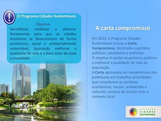 O Programa Cidades Sustentáveis
Objetivo
Sensibilizar, mobilizar e oferecer
ferramentas para que as cidades
brasileiras se desenvolvam de forma
econômica, social e ambientalmente
sustentável, buscando melhorar a
qualidade de vida e o bem estar de toda
a sociedade.
A carta compromisso
Em 2012, o Programa Cidades
Sustentáveis lançou a Carta
Compromisso, destinada a partidos
políticos, candidatos e prefeitos.
O objetivo é ajudar os gestores públicos
a melhorar a qualidade de vida da
população.
A Carta apresenta um compromisso das
prefeituras em trabalhar prioridades
que considerem as variáveis
econômicas, sociais, ambientais e
culturais, sempre de acordo com o
contexto local.
 