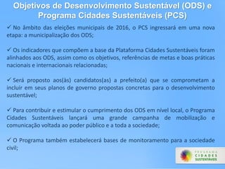 No âmbito das eleições municipais de 2016, o PCS ingressará em uma nova
etapa: a municipalização dos ODS;
 Os indicadores que compõem a base da Plataforma Cidades Sustentáveis foram
alinhados aos ODS, assim como os objetivos, referências de metas e boas práticas
nacionais e internacionais relacionadas;
 Será proposto aos(às) candidatos(as) a prefeito(a) que se comprometam a
incluir em seus planos de governo propostas concretas para o desenvolvimento
sustentável;
 Para contribuir e estimular o cumprimento dos ODS em nível local, o Programa
Cidades Sustentáveis lançará uma grande campanha de mobilização e
comunicação voltada ao poder público e a toda a sociedade;
 O Programa também estabelecerá bases de monitoramento para a sociedade
civil;
Objetivos de Desenvolvimento Sustentável (ODS) e
Programa Cidades Sustentáveis (PCS)
 