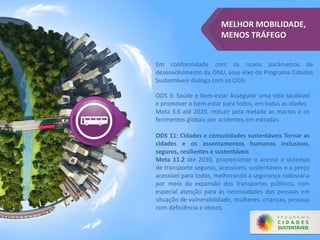 MELHOR MOBILIDADE,
MENOS TRÁFEGO
Em conformidade com os novos parâmetros de
desenvolvimento da ONU, esse eixo do Programa Cidades
Sustentáveis dialoga com os ODS:
ODS 3: Saúde e bem-estar Assegurar uma vida saudável
e promover o bem-estar para todos, em todas as idades
Meta 3.6 até 2020, reduzir pela metade as mortes e os
ferimentos globais por acidentes em estradas.
ODS 11: Cidades e comunidades sustentáveis Tornar as
cidades e os assentamentos humanos inclusivos,
seguros, resilientes e sustentáveis
Meta 11.2 até 2030, proporcionar o acesso a sistemas
de transporte seguros, acessíveis, sustentáveis e a preço
acessível para todos, melhorando a segurança rodoviária
por meio da expansão dos transportes públicos, com
especial atenção para as necessidades das pessoas em
situação de vulnerabilidade, mulheres, crianças, pessoas
com deficiência e idosos.
 