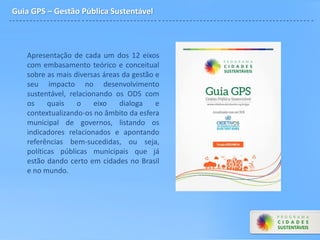 Guia GPS – Gestão Pública Sustentável
Apresentação de cada um dos 12 eixos
com embasamento teórico e conceitual
sobre as mais diversas áreas da gestão e
seu impacto no desenvolvimento
sustentável, relacionando os ODS com
os quais o eixo dialoga e
contextualizando-os no âmbito da esfera
municipal de governos, listando os
indicadores relacionados e apontando
referências bem-sucedidas, ou seja,
políticas públicas municipais que já
estão dando certo em cidades no Brasil
e no mundo.
 