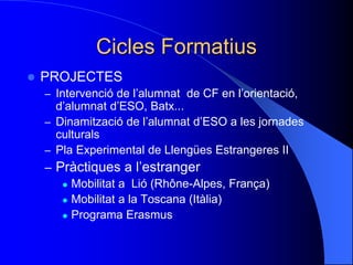 Cicles Formatius
 PROJECTES
– Intervenció de l’alumnat de CF en l’orientació,
d’alumnat d’ESO, Batx...
– Dinamització de l’alumnat d’ESO a les jornades
culturals
– Pla Experimental de Llengües Estrangeres II
– Pràctiques a l’estranger
 Mobilitat a Lió (Rhône-Alpes, França)
 Mobilitat a la Toscana (Itàlia)
 Programa Erasmus
 