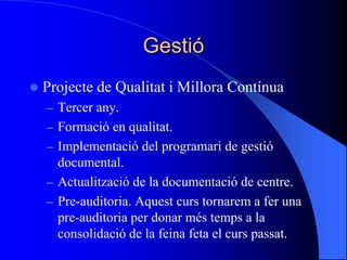 Gestió
 Projecte de Qualitat i Millora Contínua
– Tercer any.
– Formació en qualitat.
– Implementació del programari de gestió
documental.
– Actualització de la documentació de centre.
– Pre-auditoria. Aquest curs tornarem a fer una
pre-auditoria per donar més temps a la
consolidació de la feina feta el curs passat.
 