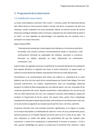 Programació de la intervenció 24
3. Programació de la intervenció
3.1. Justificació i marc teòric
La nostra unitat didàctica s’anomena “Som cuiners” i s’articula a partir de l’observació directa
dels infants durant la nostra primera estada a l’escola. Així doncs, la proposta neix dels seus
interessos i pretén respondre a les seves necessitats. Alhora, ens permet vincular de manera
directa els continguts treballats amb el currículum, propiciant-nos així l’oportunitat de donar-li
un sentit i un marc regulador als aprenentatges i les capacitats que ens marquem com a
principals en la nostra intervenció.
Segons Dewey (1997):
"Toda educación procede por la participación del individuo en la conciencia social de la
humanidad. Este proceso comienza inconscientemente desde el nacimiento y está
continuamente formando las capacidades del individuo, saturando su conciencia,
formando sus hábitos, educando sus ideas, despertando sus sentimientos
y emociones". (51)
A partir d’aquí, ens agradaria remarcar la importància i la necessitat del procés de socialització,
fent aquesta afirmació un argument per basar la nostra intervenció. En aquest sentit, es
reafirma la nostra decisió de treballar conjuntament amb tots els nivells del parvulari.
Paral·lelament a les característiques dels infants, per elaborar la planificació de la unitat
didàctica, des d’un inici hem partit de les característiques de l’escola Carles Buïgas. Com hem
esmentat anteriorment, ens trobem, majoritàriament, amb una metodologia tradicional
basada en el treball de fitxes proposades per una editorial aliena i, per tant, allunyades de les
condicions particulars del centre. Aquesta característica, malauradament, fou una de les que
més ens cridà l’atenció des d’un inici. Ara, mitjançant la present unitat didàctica, cadascú de
nosaltres té l’oportunitat de fer-ho canviar. Per aquest motiu, partim d’una metodologia
completament allunyada d’aquest tipus de fitxes, amb activitats on els infants tenen molt a dir,
on la seva escolta va seguida d’una resposta que els permet crear i, de retruc, aprendre.
En general, intentem crear unes activitats vivencials i significatives, on es tinguin en compte,
en la mesura del possible, la individualitat de cada nen i nena i els seus coneixements previs,
elements presents en el Projecte Educatiu de Centre però no en la rutina de les aules. Tot
això, mitjançant un treball més global, més personalitzat del que ells mateixos estan
acostumats i a través de la manipulació, la representació, el consens, la conversa... A més a
més, aquesta metodologia ens aporta un context que els permetrà crear vivències i reptes
 