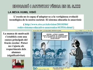 EDUCACIÓ I ACTIVITAT FÍSICA EN EL S.XXI LA MEVA HUMIL VISIÓ L’escola no és capaç d’adaptar-se a la vertiginosa evolució tecnològica de la nostra societat .  El sistema educatiu és anacrònic  (  http :// www.rtve.es / television /20110304/ redes-sistema-educativo-anacronico /413516.shtml  ) La manca de motivació s’estableix com una causes principals del fracàs escolar .  Potser no s’ajusta als requeriments dels alumnes (significativitat) 