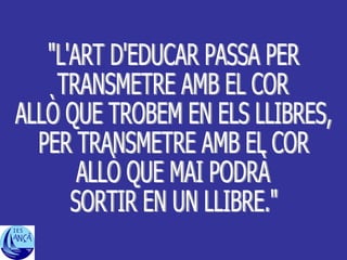 "L'ART D'EDUCAR PASSA PER TRANSMETRE AMB EL COR ALLÒ QUE TROBEM EN ELS LLIBRES, PER TRANSMETRE AMB EL COR  ALLÒ QUE MAI PODRÀ SORTIR EN UN LLIBRE." 