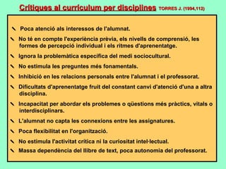      Poca atenció als interessos de l'alumnat.    No té en compte l'experiència prèvia, els nivells de comprensió, les formes de percepció individual i els ritmes d'aprenentatge.    Ignora la problemàtica específica del medi sociocultural.    No estimula les preguntes més fonamentals.    Inhibició en les relacions personals entre l'alumnat i el professorat.    Dificultats d'aprenentatge fruit del constant canvi d'atenció d'una a altra disciplina.    Incapacitat per abordar els problemes o qüestions més pràctics, vitals o interdisciplinars.    L'alumnat no capta les connexions entre les assignatures.    Poca flexibilitat en l'organització.    No estimula l'activitat crítica ni la curiositat intel·lectual.    Massa dependència del llibre de text, poca autonomia del professorat.   Crítiques al currículum per disciplines   TORRES J. (1994,112) 