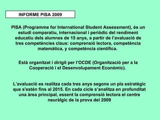INFORME PISA 2009 PISA (Programme for International Student Assessment), és un estudi comparatiu, internacional i periòdic del rendiment educatiu dels alumnes de 15 anys, a partir de l’avaluació de tres competències claus: comprensió lectora, competència matemàtica, y competència científica.  Està organitzat i dirigit per l’OCDE (Organització per a la Cooperació i el Desenvolupament Econòmic).  L’avaluació es realitza cada tres anys segons un pla estratègic que s'estén fins al 2015. En cada cicle s’analitza en profunditat una àrea principal, essent la comprensió lectora el centre neuràlgic de la prova del 2009 