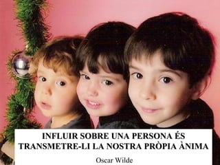 INFLUIR SOBRE UNA PERSONA ÉS TRANSMETRE-LI LA NOSTRA PRÒPIA ÀNIMA Oscar Wilde 