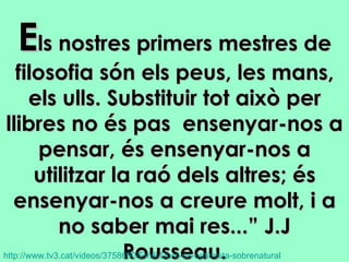 E ls nostres primers mestres de filosofia són els peus, les mans, els ulls. Substituir tot això per llibres no és pas  ensenyar-nos a pensar, és ensenyar-nos a utilitzar la raó dels altres; és ensenyar-nos a creure molt, i a no saber mai res...” J.J Rousseau. http ://www.tv3.cat/ videos /3758690/ Emili-Duro-un-optimista-sobrenatural   