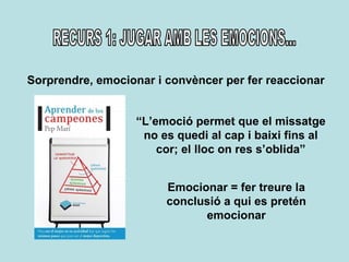 RECURS 1: JUGAR AMB LES EMOCIONS... Sorprendre, emocionar i convèncer per fer reaccionar “ L’emoció permet que el missatge no es quedi al cap i baixi fins al cor; el lloc on res s’oblida” Emocionar = fer treure la conclusió a qui es pretén emocionar 