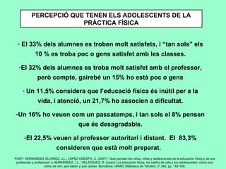 PERCEPCIÓ QUE TENEN ELS ADOLESCENTS DE LA PRÀCTICA FÍSICA FONT: HERNÁNDEZ ÁLVAREZ, J.L.; LÓPEZ CRESPO, C. (2007) “ Qué piensan los niños, niñas y adolescentes de la educación física y de sus profesores y profesoras” a HERNÁNDEZ, J.L.; VELÁZQUEZ, R. (coord.)  La educación física, los estilos de vida y los adolescentes: cómo son, cómo se ven, qué saben y qué opinan.  Barcelona. GRAÓ, Biblioteca de Tàndem, nº 242, pp. 143-168. El 33% dels alumnes es troben molt satisfets, i “tan sols” els 10 % es troba poc o gens satisfet amb les classes. El 32% dels alumnes es troba molt satisfet amb el professor, però compte, gairebé un 15% ho està poc o gens   Un 11,5% considera que l’educació física és inútil per a la vida, i atenció, un 21,7% ho associen a dificultat. Un 16% ho veuen com un passatemps, i tan sols el 8% pensen que és desagradable. El 22,5% veuen al professor autoritari i distant.  El  83,3% consideren que està molt preparat.  
