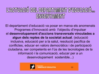 L'ACTUACIÓ DEL DEPARTAMENT D'EDUCACIÓ... ENSENYAMENT El departament d’educació va posar en marxa els anomenats Programes d’Innovació amb  l'objectiu d’impulsar el  desenvolupament d'accions transversals vinculades a algun dels reptes de la societat actual . (educació inclusiva, educació per a la salut, resolució pacífica de conflictes, educar en valors democràtics i de participació ciutadana, ser competents en l’ús de les tecnologies de la informació i la comunicació, educar per a un desenvolupament  sostenible...) 
