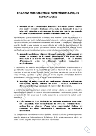5 
RELACIONS ENTRE OBJECTIUS I COMPETÈNCIES BÀSIQUES 
EMPRENEDORIA 
1. Identificar les competències, interessos i actituds envers la feina 
per poder prendre decisions personals de formació i inserció 
laboral i adaptar-se de manera flexible als canvis que puguin 
produir-se al llarg de la vida personal i professional. 
Aquest objectiu ajuda a desenvolupar la confiança en si mateixos i ajudar a la motivació en la 
presa de decisions, per tant treballa la capacitat d’autonomia i iniciativa personal. Contribueix 
a pujar l’autoestima, l’autocrítica i el coneixement de si mateix. La competència d’aprendre a 
aprendre també es veu afectada en aquest objectiu per mitjà del desenvolupament del 
projecte d’empresa ja que ajuda a que l’alumne s’habituï a transformar les idees en accions 
planificades, proposant-se objectius i accions amb creativitat, responsabilitat i sentit crític. 
2. Aprendre a elaborar el propi itinerari formatiu i professional, tot 
tenint en compte la formació permanent i les expectatives 
personals i a partir de l'autoconeixement i de la recerca 
d’informació sobre les diferents opcions formatives i 
professionals. 
La competència per aprendre a aprendre és una de les més treballades en aquest objectiu ja 
que fomenta l’adquisició de la consciència per part de l’alumnat de les seves pròpies 
capacitats, el que pot fer per sí mateix. També contribueix ala presa de consciencia de les 
seves habilitats, capacitats i ajuda a posar en marxa projectes emprenedors formatius 
personals a curt, mig o llarg termini de manera progressiva i realista. 
3. Ampliar el coneixement de professions diverses mitjançant 
entrevistes, visites, estudis de casos i recerca d’informació 
directa o indirecta, superant els estereotips de gènere. 
La competència social i ciutadana en conjunt amb la cultural i artística són les més destacables 
d’aquest objectiu. La presa en contacte amb diferents empreses i professionals ajudarà a tenir 
un contacte del món actual que li envolta ajudant-les a comprendre la realitat social i 
econòmica. 
4. Determinar els trets bàsics de les actituds, qualitats personals i 
les capacitats que identifiquen la persona emprenedora i 
aplicar-los al disseny d’una idea empresarial viable, tot 
emprant les eines adequades i analitzant la informació 
necessària. 
Les competències d’autonomia i iniciativa personal , la social ciutadana ajudaran i aprendre a 
aprendre ajudaran a l’autoconeixement de l’alumne, de les seves mancances o mèrits per 
portar a terme projectes emprenedors educatius o d’empresa. 
 