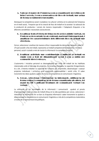 5 
5. Valorar el paper de l’empresa com a organització proveïdora de 
béns i serveis, i com a generadora de llocs de treball, que actua 
de forma socialment responsable. 
Destaquen la competència social i ciutadana i la cultural i artística en la valoració de l’empresa 
en el medi social, l’impacte que té la creació de llocs de treball en la societat i la valoració de 
la producció de productes i serveis de manera responsable i l’adaptació d’aquests a les 
diferents sensibilitats i necessitats socioculturals. 
6. Localitzar fonts d’oferta de feina en els sectors públic i privat, en 
l’entorn socioeconòmic local, regional, nacional i internacional, i 
analitzar les característiques dels diferents llocs de treball que 
ofereixen. 
Cercar, seleccionar i analitzar de manera crítica i responsable les demandes laborals i saber si 
s’hi pot accedir a lloc de treball, representa un treball competencial d’autonomia i iniciativa 
personal, social i ciutadà a més de tractar la informació i la competència digital. 
7. Realitzar activitats que contribueixin a millorar el treball en 
equip com a font de dinamització social i com a mitjà per 
compartir idees i esforços. 
L’autonomia i iniciativa personal es desenvoluparà per mitjà del treball de les habilitats 
relacionades amb el lideratge de projectes, la iniciativa, l’empatia, la capacitat d’organització, 
és a dir, s’intenta treballar la capacitat de l’alumne per emprendre, desenvolupar i avaluar 
projectes individuals i col·lectius amb creativitat, responsabilitat i sentit crític. El saber 
transmetre les idees ajudarà a posar en marxa la competència en comunicació i lingüística. 
8. Cercar, seleccionar i interpretar la informació, utilitzar-la de 
forma crítica i comunicar-la de forma organitzada als altres, tot 
usant les TIC i aplicant tècniques de comunicació verbal i no 
verbal. 
La utilització de les tecnologies de la informació i comunicació ajudarà al procés 
d’aprenentatge i serà una eina de treball eficaç en la vida quotidiana per cercar, seleccionar i 
interpretar la informació. Fer un bon ús d’aquesta informació i saber transmetre la ajudarà a 
desenvolupar la competència en comunicació i lingüística a més de la competència matemàtica 
a través de la representació de gràfiques. 
 