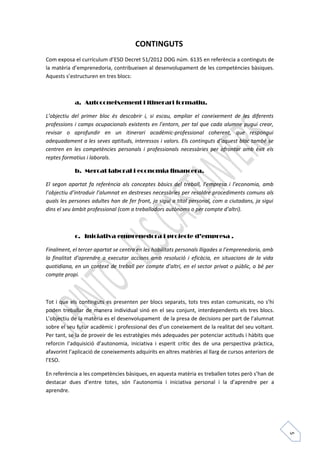 5 
CONTINGUTS 
Com exposa el currículum d’ESO Decret 51/2012 DOG núm. 6135 en referència a continguts de 
la matèria d’emprenedoria, contribueixen al desenvolupament de les competències bàsiques. 
Aquests s’estructuren en tres blocs: 
a. Autoconeixement i itinerari formatiu. 
L’objectiu del primer bloc és descobrir i, si escau, ampliar el coneixement de les diferents 
professions i camps ocupacionals existents en l’entorn, per tal que cada alumne pugui crear, 
revisar o aprofundir en un itinerari acadèmic-professional coherent, que respongui 
adequadament a les seves aptituds, interessos i valors. Els continguts d’aquest bloc també se 
centren en les competències personals i professionals necessàries per afrontar amb èxit els 
reptes formatius i laborals. 
b. Mercat laboral i economia financera. 
El segon apartat fa referència als conceptes bàsics del treball, l’empresa i l’economia, amb 
l’objectiu d’introduir l’alumnat en destreses necessàries per resoldre procediments comuns als 
quals les persones adultes han de fer front, ja sigui a títol personal, com a ciutadans, ja sigui 
dins el seu àmbit professional (com a treballadors autònoms o per compte d’altri). 
c. Iniciativa emprenedora i projecte d’empresa . 
Finalment, el tercer apartat se centra en les habilitats personals lligades a l’emprenedoria, amb 
la finalitat d’aprendre a executar accions amb resolució i eficàcia, en situacions de la vida 
quotidiana, en un context de treball per compte d’altri, en el sector privat o públic, o bé per 
compte propi. 
Tot i que els continguts es presenten per blocs separats, tots tres estan comunicats, no s’hi 
poden treballar de manera individual sinó en el seu conjunt, interdependents els tres blocs. 
L’objectiu de la matèria es el desenvolupament de la presa de decisions per part de l’alumnat 
sobre el seu futur acadèmic i professional des d’un coneixement de la realitat del seu voltant. 
Per tant, se la de proveir de les estratègies més adequades per potenciar actituds i hàbits que 
reforcin l’adquisició d’autonomia, iniciativa i esperit crític des de una perspectiva pràctica, 
afavorint l’aplicació de coneixements adquirits en altres matèries al llarg de cursos anteriors de 
l’ESO. 
En referència a les competències bàsiques, en aquesta matèria es treballen totes però s’han de 
destacar dues d’entre totes, són l’autonomia i iniciativa personal i la d’aprendre per a 
aprendre. 
 