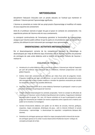 5 
METODOLOGIA 
Actualment l’educació s’elucubra com un procés educatiu on l’actitud que mantenen el 
professor i l’alumne permet l’aprenentatge significatiu. 
L’alumne es converteix en motor del seu propi procés d’aprenentatge al modificar ell mateix 
els seus esquemes de coneixement. 
Amb ell, el professor exerceix el paper de guia al posar en contacte els coneixements i les 
experiències prèvies de l’alumne amb els nous coneixements. 
La concepció constructivista de l’ensenyança garanteix la funcionalitat de l’aprenentatge, 
assegura que l’alumne podrà utilitzar el que ha aprés en circumstàncies reals, bé posant-lo en 
pràctica, bé utilitzant-lo com instrument per aconseguir nous aprenentatges. 
ORIENTACIONS i ACTIVITATS METODOLÒGIQUES 
Per al desenvolupament correcte de les competències bàsiques, la metodologia es 
desenvoluparà per mitjà de diferents tipus d’activitats i de les diverses maneres de presentar 
els continguts de cada unitat didàctica amb la intenció de despertar l’interès de l’alumne i 
motivar-lo. 
ESQUEMA DE TREBALL 
 Introducció a la unitat didàctica amb la intenció de motivar a l’alumnat per mitjà de l’exposició 
per part del professor dels continguts que es treballaran, intentant proporcionar una visió 
global d’aquests. 
 Anàlisis inicial dels coneixements del alumnes per mitjà d’una sèrie de preguntes inicials. 
D’aquesta manera es pot tenir una referència i un punt de partida dels coneixements previs 
dels alumnes amb la qual es poden modificar o introduir les qüestions necessàries per atendre 
les necessitats o prevenir les possibles diferències. 
 Exposició i desenvolupament de la unitat didàctica fomentant la participació i creant un punt 
d’interès, fomentant la participació de l’alumnat. 
 Treball individual desenvolupant les activitats proposades. Tenint en compte les dificultats de 
relació que te l’alumnat i amb la finalitat d’aprofitament de la matèria, l’organització individual 
prevaldrà sobre la grupal. Tot i així, n’hi hauran activitats en la que la participació en petits 
grups serà fonamental per treballar de manera cooperativa altres aspectes de la matèria com 
poden ser la iniciativa i la investigació. 
 Varietat d’instruments didàctics com poden ser els llibres de consulta, Internet, gràfiques, 
esquemes, mapes conceptuals, dinàmiques de grup... amb la intenció d’afavorir el procés 
d’ensenyança – aprenentatge i a desenvolupar les capacitats i competències bàsiques dels 
alumnes. 
 Sintetitzar els continguts apresos per mitjà d’un mapa conceptual amb la intenció de vincular 
els continguts apresos en la unitat i la seva relació amb la finalitat de resumir i enllaçar els 
conceptes principals de la lliçó. 
 