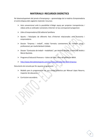 5 
MATERIALS I RECURSOS DIDÀCTICS 
Pel desenvolupament del procés d’ensenyança – aprenentatge de la matèria d’emprenedoria 
el centre disposa dels següents materials i recursos: 
 Aula convencional amb la possibilitat d’afegir equip per projectar transparències i 
vídeos amb un ordinador connectat a Internet i el seu corresponent programari. 
 Llibre d’emprenedoria ESO editorial Santillana 
 Apunts i fotocòpies de diferents fons d’Internet relacionades amb economia i 
emprenedoria. 
 Dossier “Empresa i treball”, mòdul formatiu coneixement de l’entorn social i 
professional, per Josefa Barbarà Collado. 
 Dossier “Contractes de treball – modalitats”, per Antònia Alcalde, Cristina de Andrés i 
Mercè Quintela. 
 Programa d’educació financera – Valors de futur, llibre del professor BBVA 
 http://www.librosdetextogratis.com/spa/manuales.php?id=7&tit=Empresa 
Documents de consulta per fer aquesta programació: 
 Modelo para la programación de una unidad didàctica por Manuel López Navarro, 
inspector de educación. 
 Currículum secundaria. 
 
