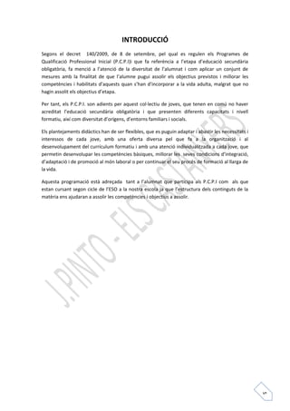 5 
INTRODUCCIÓ 
Segons el decret 140/2009, de 8 de setembre, pel qual es regulen els Programes de 
Qualificació Professional Inicial (P.C.P.I)i que fa referència a l’etapa d’educació secundària 
obligatòria, fa menció a l’atenció de la diversitat de l’alumnat i com aplicar un conjunt de 
mesures amb la finalitat de que l’alumne pugui assolir els objectius previstos i millorar les 
competències i habilitats d’aquests quan s’han d’incorporar a la vida adulta, malgrat que no 
hagin assolit els objectius d’etapa. 
Per tant, els P.C.P.I. son adients per aquest col·lectiu de joves, que tenen en comú no haver 
acreditat l’educació secundària obligatòria i que presenten diferents capacitats i nivell 
formatiu, així com diversitat d’orígens, d’entorns familiars i socials. 
Els plantejaments didàctics han de ser flexibles, que es puguin adaptar i abastir les necessitats i 
interessos de cada jove, amb una oferta diversa pel que fa a la organització i al 
desenvolupament del currículum formatiu i amb una atenció individualitzada a cada jove, que 
permetin desenvolupar les competències bàsiques, millorar les seves condicions d’integració, 
d’adaptació i de promoció al món laboral o per continuar el seu procés de formació al llarga de 
la vida. 
Aquesta programació està adreçada tant a l’alumnat que participa als P.C.P.I com als que 
estan cursant segon cicle de l’ESO a la nostra escola ja que l’estructura dels continguts de la 
matèria ens ajudaran a assolir les competències i objectius a assolir. 
 