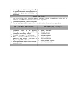 en petits grups serà fonamental per treballar 
de manera cooperativa altres aspectes de la 
matèria com poden ser la iniciativa i la 
investigació 
ESPAIS I RECURSOS 
 Aula convencional amb la possibilitat d’afegir equip per projectar transparències i vídeos amb un 
ordinador connectat a Internet i el seu corresponent programari. 
 Llibre d’emprenedoria ESO editorial Santillana 
 Apunts i fotocòpies de diferents fons d’Internet relacionades amb economia i emprenedoria. 
PROCEDIMENTS D’AVALUACIÓ INSTRUMENTS D’AVALUACIÓ 
 Observació directa de les activitats 
d’ensenyament i aprenentatge: participació, 
cooperació i actituds dels alumnes. 
 Revisió de les tasques d’A-E de l’alumnat. 
 Diàleg i entrevistes per tenir coneixement i 
seguiment dels avenços i dificultats en 
l’aprenentatge dels continguts. 
 Proves específiques; activitats per controlar i 
avaluar la unitat. 
 Escales d’observació. 
 Llistes de control. 
 Registre anecdòtic. 
 Materials impresos. 
 Quadern de classe. 
 Produccions escrites. 
 Debats i posades en comú. 
 Controls orals o escrits. 
 