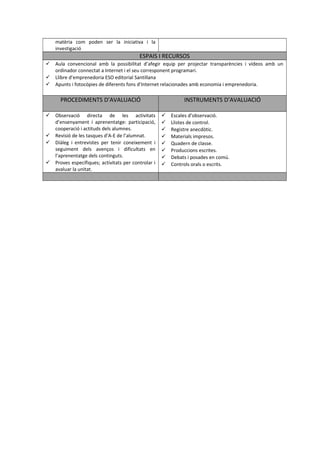 matèria com poden ser la iniciativa i la 
investigació 
ESPAIS I RECURSOS 
 Aula convencional amb la possibilitat d’afegir equip per projectar transparències i vídeos amb un 
ordinador connectat a Internet i el seu corresponent programari. 
 Llibre d’emprenedoria ESO editorial Santillana 
 Apunts i fotocòpies de diferents fons d’Internet relacionades amb economia i emprenedoria. 
PROCEDIMENTS D’AVALUACIÓ INSTRUMENTS D’AVALUACIÓ 
 Observació directa de les activitats 
d’ensenyament i aprenentatge: participació, 
cooperació i actituds dels alumnes. 
 Revisió de les tasques d’A-E de l’alumnat. 
 Diàleg i entrevistes per tenir coneixement i 
seguiment dels avenços i dificultats en 
l’aprenentatge dels continguts. 
 Proves específiques; activitats per controlar i 
avaluar la unitat. 
 Escales d’observació. 
 Llistes de control. 
 Registre anecdòtic. 
 Materials impresos. 
 Quadern de classe. 
 Produccions escrites. 
 Debats i posades en comú. 
 Controls orals o escrits. 
 