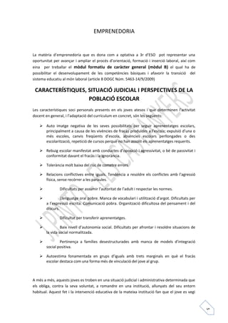 5 
EMPRENEDORIA 
La matèria d’emprenedoria que es dona com a optativa a 3r d’ESO pot representar una 
oportunitat per avançar i ampliar el procés d’orientació, formació i inserció laboral, així com 
eina per treballar el mòdul formatiu de caràcter general (mòdul B) el qual ha de 
possibilitar el desenvolupament de les competències bàsiques i afavorir la transició del 
sistema educatiu al món laboral (article 8 DOGC Núm. 5463-14/9/2009) 
CARACTERÍSTIQUES, SITUACIÓ JUDICIAL I PERSPECTIVES DE LA 
POBLACIÓ ESCOLAR 
Les característiques soci personals presents en els joves atesos i que determinen l’activitat 
docent en general, i l’adaptació del currículum en concret, són les següents: 
 Auto imatge negativa de les seves possibilitats per seguir aprenentatges escolars, 
principalment a causa de les vivències de fracàs produïdes a l’escola; expulsió d’una o 
més escoles, canvis freqüents d’escola, absències escolars perllongades o des 
escolarització, repetició de cursos perquè no han assolit els aprenentatges requerits. 
 Rebuig escolar manifestat amb conductes d’oposició i agressivitat, o bé de passivitat i 
conformitat davant el fracàs i la ignorància. 
 Tolerància molt baixa del risc de cometre errors. 
 Relacions conflictives entre iguals. Tendència a resoldre els conflictes amb l’agressió 
física, sense recórrer a les paraules. 
 Dificultats per assumir l’autoritat de l’adult i respectar les normes. 
 Llenguatge oral pobre. Manca de vocabulari i utilització d’argot. Dificultats per 
a l’expressió escrita. Comunicació pobra. Organització dificultosa del pensament i del 
discurs. 
 Dificultat per transferir aprenentatges. 
 Baix nivell d’autonomia social. Dificultats per afrontar i resoldre situacions de 
la vida social normalitzada. 
 Pertinença a famílies desestructurades amb manca de models d’integració 
social positiva. 
 Autoestima fonamentada en grups d’iguals amb trets marginals en què el fracàs 
escolar destaca com una forma més de vinculació del jove al grup. 
A més a més, aquests joves es troben en una situació judicial i administrativa determinada que 
els obliga, contra la seva voluntat, a romandre en una institució, allunyats del seu entorn 
habitual. Aquest fet i la intervenció educativa de la mateixa institució fan que el jove es vegi 
 