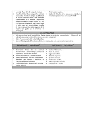 per mitjà d’una sèrie de preguntes inicials. 
 Treball individual desenvolupant les activitats 
proposades. Tenint en compte les dificultats 
de relació que te l’alumnat i amb la finalitat 
d’aprofitament de la matèria, l’organització 
individual prevaldrà sobre la grupal. Tot i així, 
n’hi hauran activitats en la que la participació 
en petits grups serà fonamental per treballar 
de manera cooperativa altres aspectes de la 
matèria com poden ser la iniciativa i la 
investigació 
d’instruccions i ajudes. 
 Graduar la dificultat de les tasques per mitjà d’una 
menor o major concreció en la seva finalitat. 
ESPAIS I RECURSOS 
 Aula convencional amb la possibilitat d’afegir equip per projectar transparències i vídeos amb un 
ordinador connectat a Internet i el seu corresponent programari. 
 Llibre d’emprenedoria ESO editorial Santillana 
 Apunts i fotocòpies de diferents fons d’Internet relacionades amb economia i emprenedoria. 
PROCEDIMENTS D’AVALUACIÓ INSTRUMENTS D’AVALUACIÓ 
 Observació directa de les activitats 
d’ensenyament i aprenentatge: participació, 
cooperació i actituds dels alumnes. 
 Revisió de les tasques d’A-E de l’alumnat. 
 Diàleg i entrevistes per tenir coneixement i 
seguiment dels avenços i dificultats en 
l’aprenentatge dels continguts. 
 Proves específiques; activitats per controlar i 
avaluar la unitat. 
 Escales d’observació. 
 Llistes de control. 
 Registre anecdòtic. 
 Materials impresos. 
 Quadern de classe. 
 Produccions escrites. 
 Debats i posades en comú. 
 Controls orals o escrits. 
