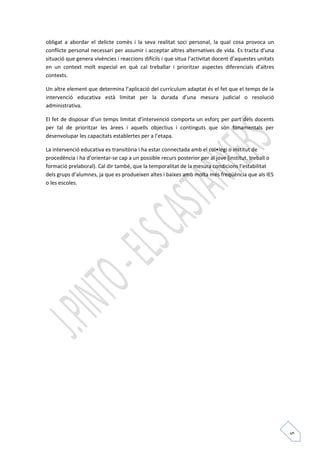 5 
obligat a abordar el delicte comès i la seva realitat soci personal, la qual cosa provoca un 
conflicte personal necessari per assumir i acceptar altres alternatives de vida. Es tracta d’una 
situació que genera vivències i reaccions difícils i que situa l’activitat docent d’aquestes unitats 
en un context molt especial en què cal treballar i prioritzar aspectes diferencials d’altres 
contexts. 
Un altre element que determina l’aplicació del currículum adaptat és el fet que el temps de la 
intervenció educativa està limitat per la durada d’una mesura judicial o resolució 
administrativa. 
El fet de disposar d’un temps limitat d’intervenció comporta un esforç per part dels docents 
per tal de prioritzar les àrees i aquells objectius i continguts que són fonamentals per 
desenvolupar les capacitats establertes per a l’etapa. 
La intervenció educativa es transitòria i ha estar connectada amb el col•legi o institut de 
procedència i ha d’orientar-se cap a un possible recurs posterior per al jove (institut, treball o 
formació prelaboral). Cal dir també, que la temporalitat de la mesura condicions l’estabilitat 
dels grups d’alumnes, ja que es produeixen altes i baixes amb molta més freqüència que als IES 
o les escoles. 
 