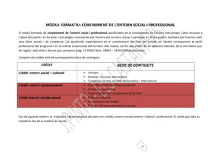 MÒDUL FORMATIU: CONEIXEMENT DE L’ENTORN SOCIAL I PROFESSIONAL 
El mòdul formatiu de coneixement de l’entorn social i professional aprofundeix en el coneixement de l’entorn més proper i dels recursos a 
l’abast del jovent i en les eines i estratègies necessàries per moure’s pel territori, actuar i participar en el seu entorn, facilitant així l’exercici dels 
seus drets socials i de ciutadania. Cal aprofundir especialment en el coneixement del món del treball, en l’àmbit corresponent al perfil 
professional del programa i en la realitat empresarial del territori. Així mateix, cal fer una anàlisi de les relacions laborals, de la normativa que 
les regula i dels drets i deures que comporta (pàg. 14 DOGC Núm. 54663 – 14/9/2009 disposicions) 
Comprèn els crèdits amb els corresponents blocs de continguts: 
CRÈDIT BLOC DE CONTIGUTS 
5 
Crèdit: entorn social – cultural  Territori 
 Societat i recursos comunitaris 
 Ciutadania en una societat democràtica i intercultural 
Crèdit: entorn socioeconòmic  Valor del treball i activitat econòmica 
 El món de la empresa 
 Teixit empresarial i ocupació en el territori 
Crèdit laboral i professional  Relacions laborals 
 Els contractes de treball 
 El salari i les seves derivacions socials 
Des de aquesta matèria es treballarà i desenvoluparà dos dels tres crèdits; entorn socioeconòmic i laboral i professional. El crèdit que falta es 
treballarà des de la matèria de socials. 
 