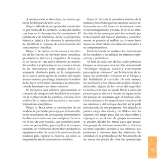 A continuación se describen, de manera ge-          Bloque iv. Se trata la estructura atómica de la
neral, los bloques de este curso.                   materia y los efectos que los procesos básicos re-
   Bloque i. Aborda la percepción del mundo físi-   lacionados con ella tienen en fenómenos como
co por medio de los sentidos, la idea del cambio    el electromagnetismo y la luz. El nivel de intro-
con base en la descripción del movimiento. El       ducción de los conceptos está determinado por
estudio de este fenómeno, desde la perspectiva      la descripción del modelo atómico y, posterior-
histórica, brinda a los alumnos la oportunidad      mente, se procede al análisis de diversos fenó-
de identificar el proceso de estructuración del     menos no observables directamente asociados a
conocimiento científico.                            su comportamiento.
   Bloque ii. Se enfoca en las causas y los efec-      Particularmente se analizan las limitaciones
tos de las fuerzas de diversos tipos: mecánica,     de los modelos y su utilidad en términos expli-
gravitacional, eléctrica y magnética. El concep-    cativos y predictivos.
to de fuerza se trata como elemento de análisis        Al final de cada uno de los cuatro primeros
del cambio y explicación de sus causas a través     bloques se incorpora una sección denominada
de las interacciones entre cuerpos físicos. La      “Investigar: imaginar, diseñar y experimentar
secuencia planteada parte de la comprensión         para explicar o innovar” con la intención de in-
de la fuerza como agente de cambio del estado       tegrar los contenidos revisados en el bloque y
de movimiento, para luego introducir el análisis    dar flexibilidad al currículo. De esta manera,
de las leyes de Newton orientado a la interpreta-   los profesores y los estudiantes podrán elegir y
ción de fenómenos en otros contextos.               desarrollar alguno de los temas ahí sugeridos.
   Se incorpora una primera aproximación al         La forma en la cual se puede llevar a cabo este
concepto de energía con la finalidad de enrique-    proceso queda abierta a formas de organización
cer la explicación de los cambios, con base en el   del proceso de enseñanza que el profesor selec-
análisis de la interacción mecánica y sus trans-    cione con base en las necesidades educativas de
formaciones energéticas.                            sus alumnos y del enfoque descrito en la parte
   Bloque iii. Trata sobre la construcción de un    introductoria de este programa. Por ejemplo, se
modelo de partículas para apoyar el desarrollo,     pueden elegir dos temas y dividirlos entre los
en los estudiantes, de un esquema interpretativo    alumnos del grupo para que los desarrollen y
de diversos fenómenos macroscópicos. Se recu-       expongan o, en el caso de grupos numerosos,
rre al uso de este modelo, que considera partí-     se pueden dividir los temas para que peque-
culas no perceptibles, para explicar el compor-     ños grupos de alumnos desarrollen y discutan
tamiento de fenómenos observables mediante la       un tema específico cercano a sus intereses. Los




                                                                                                         2
experimentación. Se analiza la construcción de      profesores y alumnos tendrán, asimismo, fle-
modelos para explicar la materia, así como su       xibilidad en la profundidad del tratamiento de
importancia en el conocimiento científico.          los temas sin perder de vista los aprendizajes


                                                                                                         69
 