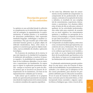 a) Así como hay diferentes tipos de conoci-
                                                          miento, los hay también de comprensión. La
                                                          comprensión de los profesionales de estos
                    Descripción general                   campos, centrada en la aceptación de teorías
                      de los contenidos                   y métodos, es resultado de una compleja
                                                          red de conocimientos, experiencia, interac-
                                                          ciones y asociaciones. Los alumnos deben
                                                          estar al tanto de ello no sólo para valorar el
La química es una actividad donde la reflexión            quehacer de las actividades profesionales,
se complementa con la intuición, la visión espa-          sino sobre todo para construir, de acuerdo
cial, las analogías, la argumentación, la experi-         con su nivel cognitivo, los conocimientos
mentación, el sentido práctico y la resolución            químicos y modificar su percepción de la
de situaciones problemáticas, todo expresado              ciencia y la tecnología, y respecto a la forma
mediante lenguajes, simbologías y modelos ca-             en que éstas favorecen o, a veces, frenan el
racterísticos. Hay que recordar que si bien toda          desarrollo de la humanidad.
actividad humana genera su propio objeto de            b) Comprender un modelo implica, entre otras
reflexión (matemáticas, física, entre otras), la          cosas, reconocer las ideas que representa, sus
química se caracteriza por generar objetos mate-          contextos de uso y limitaciones. Por lo mis-
riales, nuevas entidades de estudio y aplicación          mo, en tanto más se conocen éstas, mayor
tecnológica.                                              es la confianza que tenemos en el modelo y,
   En el proceso de enseñanza de la ciencia, lo           por ende, en su uso. Igualmente podemos
que más importa es la claridad de la pregunta,            decir de las predicciones que hacemos en la
la definición del problema a resolver, el proce-          vida diaria: se basan en la comprensión de
so seguido y la posibilidad de responderla con            las limitaciones del conocimiento mismo.
base en las evidencias obtenidas y no en creen-
cias o suposiciones sin fundamento. Se espera            Lo planteado anteriormente permite profun-
que se supere la explicación puramente senso-         dizar en este tercer curso de Ciencias el desa-
rial, –aunque se reconoce que se parte de ella–,      rrollo de las habilidades, los procedimientos, las
de manera que se favorezca un proceso de in-          actitudes y los valores que se trabajaron en los
terpretación de los fenómenos, con base en las        dos cursos precedentes, para alcanzar los pro-
representaciones validadas por la ciencia.            pósitos definidos para la educación secundaria.
   Cabe aclarar que lo anterior no se propone         Al ser el curso de Ciencias iii el último de esta




                                                                                                             3
desde una aproximación puramente conceptual,          línea curricular para la educación básica, se han
sino desde las implicaciones de la ciencia escolar.   incorporado temas asociados a algunos aspec-
Lo anterior considera dos aspectos específicos:       tos físicos y biológicos que, vistos a través de las


                                                                                                             121
 
