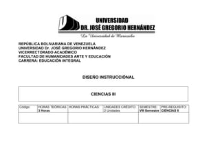 REPÚBLICA BOLIVARIANA DE VENEZUELA
UNIVERSIDAD Dr. JOSÉ GREGORIO HERNÁNDEZ
VICERRECTORADO ACADÉMICO
FACULTAD DE HUMANIDADES ARTE Y EDUCACIÓN
CARRERA: EDUCACIÓN INTEGRAL



                                DISEÑO INSTRUCCIÓNAL



                                    CIENCIAS III

Código:   HORAS TEÓRICAS HORAS PRÁCTICAS:   UNIDADES CRÉDITO:   SEMESTRE: PRE-REQUISITO:
          3 Horas                           2 Unidades          VIII Semestre CIENCIAS II
 