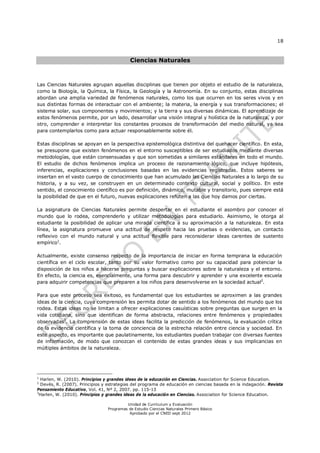 18
Unidad de Currículum y Evaluación
Programas de Estudio Ciencias Naturales Primero Básico
Aprobado por el CNED sept 2012
Ciencias Naturales
Las Ciencias Naturales agrupan aquellas disciplinas que tienen por objeto el estudio de la naturaleza,
como la Biología, la Química, la Física, la Geología y la Astronomía. En su conjunto, estas disciplinas
abordan una amplia variedad de fenómenos naturales, como los que ocurren en los seres vivos y en
sus distintas formas de interactuar con el ambiente; la materia, la energía y sus transformaciones; el
sistema solar, sus componentes y movimientos; y la tierra y sus diversas dinámicas. El aprendizaje de
estos fenómenos permite, por un lado, desarrollar una visión integral y holística de la naturaleza, y por
otro, comprender e interpretar los constantes procesos de transformación del medio natural, ya sea
para contemplarlos como para actuar responsablemente sobre él.
Estas disciplinas se apoyan en la perspectiva epistemológica distintiva del quehacer científico. En esta,
se presupone que existen fenómenos en el entorno susceptibles de ser estudiados mediante diversas
metodologías, que están consensuadas y que son sometidas a similares estándares en todo el mundo.
El estudio de dichos fenómenos implica un proceso de razonamiento lógico, que incluye hipótesis,
inferencias, explicaciones y conclusiones basadas en las evidencias registradas. Estos saberes se
insertan en el vasto cuerpo de conocimiento que han acumulado las Ciencias Naturales a lo largo de su
historia, y a su vez, se construyen en un determinado contexto cultural, social y político. En este
sentido, el conocimiento científico es por definición, dinámico, mutable y transitorio, pues siempre está
la posibilidad de que en el futuro, nuevas explicaciones refuten a las que hoy damos por ciertas.
La asignatura de Ciencias Naturales permite despertar en el estudiante el asombro por conocer el
mundo que lo rodea, comprenderlo y utilizar metodologías para estudiarlo. Asimismo, le otorga al
estudiante la posibilidad de aplicar una mirada científica a su aproximación a la naturaleza. En esta
línea, la asignatura promueve una actitud de respeto hacia las pruebas o evidencias, un contacto
reflexivo con el mundo natural y una actitud flexible para reconsiderar ideas carentes de sustento
empírico1
.
Actualmente, existe consenso respecto de la importancia de iniciar en forma temprana la educación
científica en el ciclo escolar, tanto por su valor formativo como por su capacidad para potenciar la
disposición de los niños a hacerse preguntas y buscar explicaciones sobre la naturaleza y el entorno.
En efecto, la ciencia es, esencialmente, una forma para descubrir y aprender y una excelente escuela
para adquirir competencias que preparen a los niños para desenvolverse en la sociedad actual2
.
Para que este proceso sea exitoso, es fundamental que los estudiantes se aproximen a las grandes
ideas de la ciencia, cuya comprensión les permita dotar de sentido a los fenómenos del mundo que los
rodea. Estas ideas no se limitan a ofrecer explicaciones casuísticas sobre preguntas que surgen en la
vida cotidiana, sino que identifican de forma abstracta, relaciones entre fenómenos y propiedades
observadas3
. La comprensión de estas ideas facilita la predicción de fenómenos, la evaluación crítica
de la evidencia científica y la toma de conciencia de la estrecha relación entre ciencia y sociedad. En
este aspecto, es importante que paulatinamente, los estudiantes puedan trabajar con diversas fuentes
de información, de modo que conozcan el contenido de estas grandes ideas y sus implicancias en
múltiples ámbitos de la naturaleza.
1
Harlen, W. (2010). Principios y grandes ideas de la educación en Ciencias. Association for Science Education.
2
Devés, R. (2007). Principios y estrategias del programa de educación en ciencias basada en la indagación. Revista
Pensamiento Educativo, Vol. 41, Nº 2, 2007. pp. 115-13
3
Harlen, W. (2010). Principios y grandes ideas de la educación en Ciencias. Association for Science Education.
 