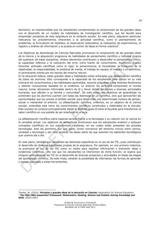 19
Unidad de Currículum y Evaluación
Programas de Estudio Ciencias Naturales Primero Básico
Aprobado por el CNED sept 2012
Asimismo, es imprescindible que los estudiantes complementen la comprensión de las grandes ideas
con el desarrollo de un modelo de habilidades de investigación científica, que los faculte para
emprender proyectos de esta asignatura en el contexto escolar. En este plano, adquieren particular
relevancia los procedimientos inherentes a la actividad científica, como el planteamiento de
problemas, la formulación de hipótesis, la observación sistemática, la realización de experimentos, el
registro y análisis de información y la puesta en común de ideas en forma colectiva4
.
Los Objetivos de Aprendizaje de Ciencias Naturales promueven la comprensión de las grandes ideas
de la ciencia y la adquisición progresiva de habilidades de pensamiento científico y métodos propios
del quehacer de estas disciplinas. Ambos elementos contribuyen a desarrollar el pensamiento crítico,
la capacidad reflexiva y la valoración del error como fuente de conocimiento. Asimismo, buscan
fomentar actitudes científicas como el rigor, la perseverancia, la honestidad, la búsqueda de la
objetividad, la responsabilidad, la amplitud de mente, el trabajo en equipo, el respeto y en definitiva,
el permanente interés por los hechos del entorno natural.
En la educación básica, estas grandes ideas y habilidades están enfocadas a la alfabetización científica
de todos los alumnos. Esto corresponde a la capacidad de los estudiantes para aplicar en su vida
ordinaria los conocimientos y las habilidades aprendidas, hacerse preguntas sobre distintos fenómenos
y obtener conclusiones basadas en la evidencia. Lo anterior les permitirá comprender el mundo
natural, tomar decisiones informadas dentro de él y llevar dichas decisiones a diversas actividades
humanas, que afecten a su familia y comunidad5
. De este modo, los objetivos de aprendizaje no
pretenden que los alumnos cuenten con todas las destrezas de un científico, sino que aprovechen las
oportunidades que les provee el ámbito escolar para desarrollar una determinada manera de pensar,
actuar e interpretar el entorno. La alfabetización científica, entonces, es un objetivo de la ciencia
escolar, entendida esta como los conocimientos científicos construidos y elaborados en la escuela.
Este proceso se conduce principalmente desde el docente, pues él tiene la facultad para transformar el
saber científico en uno posible de ser enseñado en el aula.
La alfabetización científica cobra especial sentido frente a la tecnología y su relación con la ciencia en
la sociedad actual. Los objetivos de aprendizaje promueven que los estudiantes analicen y apliquen
conceptos científicos en sus experiencias cotidianas, en las cuales están presentes las actuales
tecnologías. Esto les permitirá, por una parte, tomar conciencia del estrecho vínculo entre ciencia,
sociedad y tecnología y por otra, explicar las bases sobre las que asientan los adelantos tecnológicos
que usamos día a día.
En este plano, también son relevantes las destrezas específicas en el uso de las TIC, pues contribuyen
al desarrollo de diversas habilidades propias de la asignatura. Por ejemplo, en una primera instancia,
se promueve el uso de las TIC como un medio para registrar información y transmitir ideas y
evidencias científicas. Una vez que los estudiantes se interioricen de dicha función, se espera que
integren profusamente las TIC en el desarrollo de diversos proyectos y actividades en todas las etapas
del aprendizaje científico. De este modo, tendrán la posibilidad de internalizar las formas de aprender
y pensar asociadas a estas herramientas.
4
Harlen, W. (2010). Principios y grandes ideas de la educación en Ciencias. Association for Science Education.
5
The PISA 2003 assessment Framework: Mathematics, Reading, Science and Problem Solving Knowledge and
Skills. OECD 2003
 