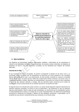 23
Unidad de Currículum y Evaluación
Programas de Estudio Ciencias Naturales Primero Básico
Aprobado por el CNED sept 2012
2. Ejes temáticos
Los Objetivos de Aprendizaje muestran desempeños medibles y observables de los estudiantes en
relación a las habilidades científicas y a los contenidos. De acuerdo a estos contenidos, los objetivos se
organizan en torno a tres ejes temáticos vinculados con las disciplinas que integran las Ciencias
Naturales:
Ciencias de la Vida
El eje incorpora tres temas principales. El primero corresponde al estudio de los seres vivos y su
diversidad, donde se espera que los estudiantes se aproximen de forma paulatina a los conceptos
básicos del estudio de la vida y sus interacciones. En este sentido, tomando en cuenta la curiosidad
natural de los niños, se busca que por medio de la observación directa conozcan a los seres vivos, su
constitución en base a células, describan sus características, reconozcan sus ciclos de vida y describan
el modo en que obtienen alimento y energía. Esto les permitirá tomar conciencia de la noción de
ecosistema y de las consecuencias de sus propias acciones en el equilibrio de este.
El segundo tema es el estudio del cuerpo humano y su salud, donde adquieren especial importancia los
distintos sistemas corporales, la forma en que se desarrollan y las dinámicas en que se producen
algunas enfermedades. Sobre la base de este aprendizaje, se incentivará que los estudiantes asuman
la responsabilidad por la salud y el cuidado de su cuerpo. Específicamente, los objetivos de aprendizaje
promueven el desarrollo de actitudes y hábitos de vida saludable, prevención y autocuidado, con el
propósito de que asuman comportamientos que conduzcan a una buena salud.
 