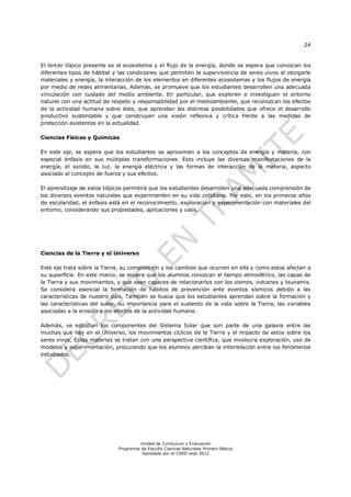 24
Unidad de Currículum y Evaluación
Programas de Estudio Ciencias Naturales Primero Básico
Aprobado por el CNED sept 2012
El tercer tópico presente es el ecosistema y el flujo de la energía, donde se espera que conozcan los
diferentes tipos de hábitat y las condiciones que permiten la supervivencia de seres vivos al otorgarle
materiales y energía, la interacción de los elementos en diferentes ecosistemas y los flujos de energía
por medio de redes alimentarias. Además, se promueve que los estudiantes desarrollen una adecuada
vinculación con cuidado del medio ambiente. En particular, que exploren e investiguen el entorno
natural con una actitud de respeto y responsabilidad por el medioambiente, que reconozcan los efectos
de la actividad humana sobre éste, que aprendan las distintas posibilidades que ofrece el desarrollo
productivo sustentable y que construyan una visión reflexiva y crítica frente a las medidas de
protección existentes en la actualidad.
Ciencias Físicas y Químicas
En este eje, se espera que los estudiantes se aproximen a los conceptos de energía y materia, con
especial énfasis en sus múltiples transformaciones. Esto incluye las diversas manifestaciones de la
energía, el sonido, la luz, la energía eléctrica y las formas de interacción de la materia, aspecto
asociado al concepto de fuerza y sus efectos.
El aprendizaje de estos tópicos permitirá que los estudiantes desarrollen una adecuada comprensión de
los diversos eventos naturales que experimenten en su vida cotidiana. Por esto, en los primeros años
de escolaridad, el énfasis está en el reconocimiento, exploración y experimentación con materiales del
entorno, considerando sus propiedades, aplicaciones y usos.
Ciencias de la Tierra y el Universo
Este eje trata sobre la Tierra, su composición y los cambios que ocurren en ella y como estos afectan a
su superficie. En este marco, se espera que los alumnos conozcan el tiempo atmosférico, las capas de
la Tierra y sus movimientos, y que sean capaces de relacionarlos con los sismos, volcanes y tsunamis.
Se considera esencial la formación de hábitos de prevención ante eventos sísmicos debido a las
características de nuestro país. También se busca que los estudiantes aprendan sobre la formación y
las características del suelo, su importancia para el sustento de la vida sobre la Tierra, las variables
asociadas a la erosión y los efectos de la actividad humana.
Además, se estudian los componentes del Sistema Solar que son parte de una galaxia entre las
muchas que hay en el Universo, los movimientos cíclicos de la Tierra y el impacto de estos sobre los
seres vivos. Estas materias se tratan con una perspectiva científica, que involucra exploración, uso de
modelos y experimentación, procurando que los alumnos perciban la interrelación entre los fenómenos
estudiados.
 
