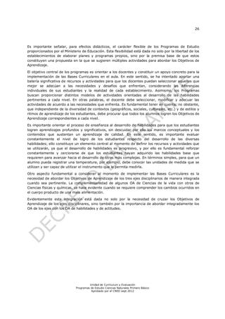26
Unidad de Currículum y Evaluación
Programas de Estudio Ciencias Naturales Primero Básico
Aprobado por el CNED sept 2012
Es importante señalar, para efectos didácticos, el carácter flexible de los Programas de Estudio
proporcionados por el Ministerio de Educación. Esta flexibilidad está dada no solo por la libertad de los
establecimientos de elaborar planes y programas propios, sino por la premisa base de que estos
constituyen una propuesta en la que se sugieren múltiples actividades para abordar los Objetivos de
Aprendizaje.
El objetivo central de los programas es orientar a los docentes y constituir un apoyo concreto para la
implementación de las Bases Curriculares en el aula. En este sentido, se ha intentado aportar una
batería significativa de recursos y actividades para que los docentes puedan seleccionar aquellos que
mejor se adecúan a las necesidades y desafíos que enfrentan, considerando las diferencias
individuales de sus estudiantes y la realidad de cada establecimiento. Asimismo, los Programas
buscan proporcionar distintos modelos de actividades orientadas al desarrollo de las habilidades
pertinentes a cada nivel. En otras palabras, el docente debe seleccionar, modificar y adecuar las
actividades de acuerdo a las necesidades que enfrenta. Es fundamental tener en cuenta, no obstante,
que independiente de la diversidad de contextos (geográficos, sociales, culturales, etc.) y de estilos y
ritmos de aprendizaje de los estudiantes, debe procurar que todos los alumnos logren los Objetivos de
Aprendizaje correspondientes a cada nivel.
Es importante orientar el proceso de enseñanza al desarrollo de habilidades para que los estudiantes
logren aprendizajes profundos y significativos, sin descuidar por ello los marcos conceptuales y los
contenidos que sustentan un aprendizaje de calidad. En este sentido, es importante evaluar
constantemente el nivel de logro de los estudiantes respecto del desarrollo de las diversas
habilidades; ello constituye un elemento central al momento de definir los recursos y actividades que
se utilizarán, ya que el desarrollo de habilidades es progresivo, y por ello es fundamental reforzar
constantemente y cerciorarse de que los estudiantes hayan adquirido las habilidades base que
requieren para avanzar hacia el desarrollo de otras más complejas. En términos simples, para que un
alumno pueda registrar una temperatura, por ejemplo, debe conocer las unidades de medida que se
utilizan y ser capaz de utilizar el instrumento que le permita medirla.
Otro aspecto fundamental a considerar al momento de implementar las Bases Curriculares es la
necesidad de abordar los Objetivos de Aprendizaje de los tres ejes disciplinarios de manera integrada
cuando sea pertinente. La complementariedad de algunos OA de Ciencias de la vida con otros de
Ciencias físicas y químicas, se hace evidente cuando se requiere comprender los cambios ocurridos en
el cuerpo producto de una mala alimentación.
Evidentemente esta integración está dada no solo por la necesidad de cruzar los Objetivos de
Aprendizaje de los ejes disciplinares, sino también por la importancia de abordar integradamente los
OA de los ejes con los OA de habilidades y de actitudes.
 
