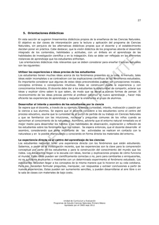 27
Unidad de Currículum y Evaluación
Programas de Estudio Ciencias Naturales Primero Básico
Aprobado por el CNED sept 2012
5. Orientaciones didácticas
En esta sección se sugieren lineamientos didácticos propios de la enseñanza de las Ciencias Naturales.
El objetivo es dar claves de interpretación para la lectura y aplicación del programa de Ciencias
Naturales, sin perjuicio de las alternativas didácticas propias que el docente y el establecimiento
decidan poner en práctica. Cabe destacar, que la visión didáctica de los programas aborda el desarrollo
integrado de los contenidos, habilidades y actitudes, con un énfasis en el aprendizaje de las
habilidades de investigación científica y en la indagación. Esto se debe ver reflejado en las diferentes
instancias de aprendizaje que los estudiantes enfrentan.
Las orientaciones didácticas más relevantes que se deben considerar para enseñar Ciencias Naturales
son las siguientes:
Utilizar las experiencias e ideas previas de los estudiantes
Los estudiantes tienen muchas ideas acerca de los fenómenos presentes en su vida. A menudo, tales
ideas están incompletas o se contradicen con las explicaciones científicas de los fenómenos estudiados.
Es importante considerar que algunas de estas ideas preconcebidas pueden ser concepciones iniciales,
conceptos erróneos o concepciones intuitivas. Éstas se construyen desde la experiencia y con
conocimientos limitados. El docente debe dar a los estudiantes la oportunidad de compartir, aclarar sus
ideas y explicar cómo saben lo que saben, de modo que se abran a nuevas formas de pensar. El
reconocimiento de las ideas previas permite al profesor construir el nuevo aprendizaje , hacer más
eficiente las experiencias de aprendizaje y reajustar la enseñanza al grupo de alumnos.
Desarrollar el interés y asombro de los estudiantes por la ciencia
Se espera que el docente, a través de su ejemplo, trasmita curiosidad, interés, motivación y pasión por
la ciencia a sus alumnos. Se espera que el docente considere a los estudiantes como el centro del
proceso educativo, asuma que la curiosidad es el punto de partida de su trabajo en Ciencias Naturales
y que se familiarice con las intuiciones, nociones y preguntas comunes de los niños cuando se
aproximan al conocimiento de la naturaleza. Asimismo, advierta que el entorno natural inmediato es el
mejor medio para desarrollar los hábitos y las habilidades de observación, exploración y reflexión de
los estudiantes sobre los fenómenos que los rodean. Se espera entonces, que el docente desarrolle el
asombro, considerando que parte importante de las actividades se realicen en contacto con la
naturaleza y en lo posible manipulando y conociendo en forma directa los materiales del entorno.
La experiencia directa es el centro del aprendizaje de las ciencias
Los estudiantes necesitan tener una experiencia directa con los fenómenos que están estudiando.
Sabemos, a partir de la investigación reciente, que las experiencias son la clave para la comprensión
conceptual por parte de los estudiantes y para la construcción del conocimiento del mundo que los
rodea. Los estudiantes llegan a la escuela con ideas, teorías y explicaciones propias de cómo funciona
el mundo. Estas ideas pueden ser científicamente correctas o no, pero para cambiarlas o enriquecerlas,
no es suficiente explicarles o mostrarles con un determinado experimento el fenómeno estudiado. Los
estudiantes necesitan llegar a los conceptos de la misma manera que lo hicieron en su vida cotidiana.
Para eso, necesitan formular preguntas, manipular, ver respuestas y extraer conclusiones a partir de
nuevas experiencias. Estas pueden ser sumamente sencillas, y pueden desarrollarse al aire libre o en
la sala de clases con materiales de bajo costo.
 