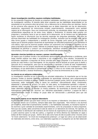 28
Unidad de Currículum y Evaluación
Programas de Estudio Ciencias Naturales Primero Básico
Aprobado por el CNED sept 2012
Hacer investigación científica requiere múltiples habilidades
En los presentes Programas de Estudio se proponen habilidades científicas que son parte del proceso
de investigación científica. El docente debe tener presente que las habilidades desarrolladas en los
estudiantes en los primeros años del primer ciclo a diferencia de lo últimos años son distintas. Dentro
de los primeros años algunas de las habilidades que se deben desarrollar son las de observación,
exploración, seguimiento de instrucciones simples, experimentación, manipulación como también
registro de la información. Para una comprensión profunda, los estudiantes deben ver con detalle las
características específicas de los seres vivos, objetos y fenómenos. El docente debe guiarlos con
preguntas y orientarlos hacia lo que se espera de la observación, de tal manera que los estudiantes
logren recolectar la información que les permita responder las preguntas planteadas. Para que los
alumnos desarrollen las habilidades de investigación científica, necesitan que les enseñen cada una de
ellas forma guiada e independiente y también de forma integrada como parte de un proceso. Se
espera que el docente prepare situaciones de aprendizaje con dificultad progresiva, y que al finalizar el
ciclo básico, logre que los alumnos puedan realizar con autonomía una investigación científica con los
pasos propuestos para estos niveles. Además se pretende lograr en los estudiantes, el desarrollo de las
habilidades de planificar y conducir una investigación, identificar variables, seleccionar materiales e
instrumentos y formular explicaciones junto a una reflexión del proceso realizado.
Aprender ciencias también es razonar y pensar científicamente
Se espera que el profesor brinde a los estudiantes oportunidades para enfrentarse a problemas, para
luego intentar explicar sus ideas o soluciones a sus compañeros u otros adultos. Inicialmente los
estudiantes responden a preguntas de forma concreta para luego progresar a la transmisión de sus
puntos de vista frente a una interrogante. En los primeros años el docente es quien guía el diseño y
ejecución de la investigación, para que los estudiantes lo aprendan a través de este modelamiento.
Posteriormente son los propios estudiantes los responsables del diseño de una investigación u objeto
tecnológico, el que desarrollará el pensamiento científico y crítico en los niveles más avanzados. Esto
le permitirá abordar y analizar fenómenos y preguntas, en otras las dimensiones de su vida.
La ciencia es un esfuerzo colaborativo
La investigación científica es por lo general una actividad colaborativa. Es importante que en los dos
primeros niveles el docente planifique actividades de aprendizaje individual, pero progresivamente
debe incorporar el trabajo en equipo. Cuando los alumnos trabajan juntos, tanto en grupos pequeños o
numerosos, están trabajando como lo hacen los científicos: intercambiando ideas, comparando,
debatiendo y pensando en el qué y el cómo. En este plano, es fundamental aprender a exponer y
defender ideas, escuchar, comparar resultados, debatir con los demás y darse cuenta de que puede
haber diferentes maneras de abordar un mismo problema. Se recomienda al docente crear grupos
heterogéneos conformado por alumnos con diferentes capacidades y distribuir y asignar de roles y
responsabilidades claras. El trabajo en grupo debe ser estructurado y planificado para que sea
efectivo.
Para hacer ciencia no se requiere laboratorio
Es indispensable señalar que para hacer ciencia no se requiere un laboratorio. Una clase en el exterior,
en contacto directo con el entorno, siempre debe estar bien organizada. Para motivar a los alumnos
por la ciencia, desarrollar el pensamiento científico y las habilidades asociadas, es necesario exponer a
los alumnos a gran cantidad de actividades experimentales, como las propuestas en estos programas.
Para que eso suceda, debe convertirse la sala de clases en un laboratorio de Ciencias. Por ejemplo, se
puede cambiar la distribución del mobiliario de tal manera de organizarlos en grupo idealmente de dos
o cuatro alumnos (pero no más de cuatro), y organizar en forma efectiva los materiales en cajas o
bolsas de fácil manejo por grupo. Dentro de la sala como fuera de ella se puede armar rincones como
“el rincón veterinario”, “el rincón de investigaciones prácticas”, un lugar de cultivo y/o de observación
de materiales del entorno, entre otros. Los materiales sugeridos en el programa son de fácil obtención
 