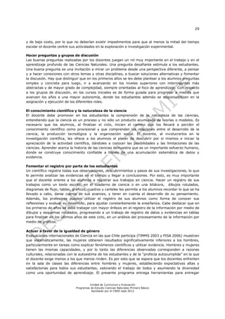 29
Unidad de Currículum y Evaluación
Programas de Estudio Ciencias Naturales Primero Básico
Aprobado por el CNED sept 2012
y de bajo costo, por lo que no deberían existir impedimentos para que al menos la mitad del tiempo
escolar el docente centre sus actividades en la exploración e investigación experimental.
Hacer preguntas y grupos de discusión
Las buenas preguntas realizadas por los docentes juegan un rol muy importante en el trabajo y en el
aprendizaje profundo de las Ciencias Naturales. Una pregunta desafiante estimula a los estudiantes.
Una buena pregunta es una invitación a mirar un problema desde una perspectiva diferente, a pensar
y a hacer conexiones con otros temas y otras disciplinas, a buscar soluciones alternativas y fomentar
la discusión. Hay que distinguir que en los primeros años se les debe plantear a los alumnos preguntas
simples y concreta para luego, ir a avanzando en los niveles superiores con interrogantes más
abstractas y de mayor grado de complejidad, siempre orientadas al foco de aprendizaje. Con respecto
a los grupos de discusión, en los cursos iniciales es de forma guiada para progresar a medida que
avanzan los años a una mayor autonomía, donde los estudiantes además se responsabilizan en la
asignación y ejecución de los diferentes roles.
El conocimiento científico y la naturaleza de la ciencia
El docente debe promover en los estudiantes la comprensión de la naturaleza de las ciencias,
entendiendo que la ciencia es un proceso y no sólo un producto acumulado de teorías o modelos. Es
necesario que los alumnos, al finalizar el ciclo, inicien el camino que los llevará a percibir el
conocimiento científico como provisional y que comprendan las relaciones entre el desarrollo de la
ciencia, la producción tecnológica y la organización social. El docente, al involucrarlos en la
investigación científica, les ofrece a los alumnos el placer de descubrir por si mismos e iniciar la
apreciación de la actividad científica, dándoles a conocer las posibilidades y las limitaciones de las
ciencias. Aprender acerca la historia de las ciencias demuestra que es un importante esfuerzo humano,
donde se construye conocimiento confiable a través de una acumulación sistemática de datos y
evidencia.
Fomentar el registro por parte de los estudiantes
Un científico registra todas sus observaciones, descubrimientos y pasos de sus investigaciones, lo que
le permite analizar las evidencias en el tiempo y llegar a conclusiones. Por esto, es muy importante
que el docente oriente a los alumnos a registrar sus trabajos en ciencia. Hacer un registro de sus
trabajos como un texto escrito, en el cuaderno de ciencia o en una bitácora, dibujos rotulados,
diagramas de flujo, tablas, gráficos, cuadros y carteles les permite a los alumnos recordar lo que se ha
llevado a cabo, darse cuenta de sus avances, y tener en cuenta el desarrollo de su pensamiento.
Además, los profesores pueden utilizar el registro de sus alumnos como forma de conocer sus
reflexiones y evaluar su desarrollo, para ajustar constantemente la enseñanza. Cabe destacar que en
los primeros de años se debe trabajar con mayor énfasis en el registro de la información por medio de
dibujos y esquemas rotulados, progresando a un trabajo de registro de datos y evidencias en tablas
para finalizar en los últimos años de este ciclo, en un análisis del procesamiento de la información por
medio de gráficos.
Actuar a favor de la igualdad de género
Evaluaciones internacionales de Ciencia en las que Chile participa (TIMMS 2003 y PISA 2006) muestran
que sistemáticamente, las mujeres obtienen resultados significativamente inferiores a los hombres,
particularmente en tareas como explicar fenómenos científicos y utilizar evidencia. Hombres y mujeres
tienen las mismas capacidades, y por lo tanto las diferencias observadas corresponden a razones
culturales, relacionadas con la autoestima de los estudiantes y de la “profecía autocumplida” en la que
el docente exige menos a los que menos rinden. Es por esto que se espera que los docentes enfrenten
en la sala de clases las diferencias entre hombres y mujeres, estableciendo expectativas altas y
satisfactorias para todos sus estudiantes, valorando el trabajo de todos y asumiendo la diversidad
como una oportunidad de aprendizaje. El presente programa entrega herramientas para entregar
 