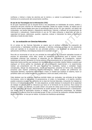 30
Unidad de Currículum y Evaluación
Programas de Estudio Ciencias Naturales Primero Básico
Aprobado por el CNED sept 2012
confianza y motivar a todos los alumnos por la ciencia y a valorar la participación de mujeres y
hombres en la construcción del conocimiento científico.
El uso de las Tecnologías de la información (TIC)
Es de gran importancia que la escuela forme a los estudiantes en habilidades de acceso, análisis y
evaluación del gran volumen de información disponible. Desde los niveles iniciales, se espera que el
docente brinde oportunidades para para el aprendizaje básico de las TIC (por ejemplo: uso básico del
computador, sus partes básicas y dispositivos electrónicos, Internet y software de procesamiento de
información y educativos). Posteriormente el uso de TIC debe enfocarse a desarrollar en ellos la
capacidad de buscar, seleccionar, guardar, organizar, evaluar e interpretar los datos e información
obtenida a través de este medio.
6. La evaluación en Ciencias Naturales
En el campo de las Ciencias Naturales se espera que el profesor promueva la evaluación de
conocimientos y habilidades científicas aplicadas a distintos contextos cercanos de los estudiantes
como por ejemplo en la situación de una actividad práctica, o de resolución de problemas o en
aplicaciones científicas y tecnológicas propias de la sociedad actual.
Para ello se recomienda el uso de una variedad de instrumentos de evaluación aplicables durante el
proceso de aprendizaje, entre ellos; tareas de evaluación significativas para el alumno como,
actividades prácticas que impliquen el desarrollo de las habilidades de investigación, resolver
problemas por escrito, demostrar en forma práctica el funcionamiento de un instrumento o un objeto ,
desarrollar textos escritos que expliquen los resultados de una actividad, diseñar folletos o posters que
expliquen en forma gráfica los resultados de una investigación experimental o no experimental,
realizar una presentación con TIC para comunicar los resultados, realizar o completar mapas
conceptuales, dibujar las observaciones, rotular los diagramas, presentar en forma oral, desarrollar
proyectos para resolver problemas científico-tecnológicos, realizar pruebas (de preferencia con
respuestas abiertas), representar teatralmente o hacer un modelo que explique un sistema, hacer un
portafolio sobre una unidad temática o una bitácora o diario de clases, entre otros.
Cabe destacar que las actitudes científicas también deben ser evaluadas. Las actitudes de las Bases
Curriculares, como la rigurosidad, la perseverancia, el orden, la honestidad, y el espíritu científico
pueden evaluarse en todos los contextos de la clase de Ciencias Naturales, incluyendo los trabajos en
terreno y el trabajo experimental. En esta asignatura, se debe destacar la evaluación de la capacidad
de trabajar en equipo, dada la relevancia que tiene en la formación de los alumnos. Para evaluar el
trabajo en equipo, por ejemplo, se puede utilizar una pauta de cotejo para el rol y la responsabilidad
de cada integrante del equipo. Adicionalmente se puede agregar una autoevaluación o coevaluación,
que evalúe tanto el desempeño durante el trabajo, com los diagramas presentados, los debates
generados y el informe final de la actividad grupal. El tipo y la forma de evaluación utilizada dependen
de las condiciones en las que se realiza el proceso de enseñanza–aprendizaje.
 