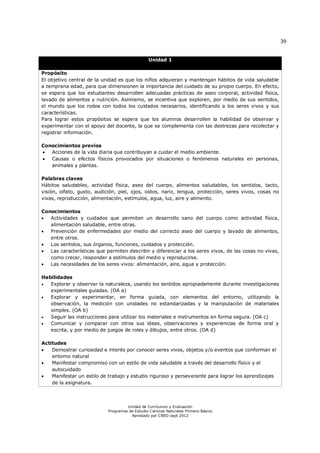 39
Unidad de Currículum y Evaluación
Programas de Estudio Ciencias Naturales Primero Básico
Aprobado por CNED sept 2012
Unidad 1
Propósito
El objetivo central de la unidad es que los niños adquieran y mantengan hábitos de vida saludable
a temprana edad, para que dimensionen la importancia del cuidado de su propio cuerpo. En efecto,
se espera que los estudiantes desarrollen adecuadas prácticas de aseo corporal, actividad física,
lavado de alimentos y nutrición. Asimismo, se incentiva que exploren, por medio de sus sentidos,
el mundo que los rodea con todos los cuidados necesarios, identificando a los seres vivos y sus
características.
Para lograr estos propósitos se espera que los alumnos desarrollen la habilidad de observar y
experimentar con el apoyo del docente, la que se complementa con las destrezas para recolectar y
registrar información.
Conocimientos previos
 Acciones de la vida diaria que contribuyan a cuidar el medio ambiente.
 Causas o efectos físicos provocados por situaciones o fenómenos naturales en personas,
animales y plantas.
Palabras claves
Hábitos saludables, actividad física, aseo del cuerpo, alimentos saludables, los sentidos, tacto,
visión, olfato, gusto, audición, piel, ojos, oídos, nariz, lengua, protección, seres vivos, cosas no
vivas, reproducción, alimentación, estímulos, agua, luz, aire y alimento.
Conocimientos
 Actividades y cuidados que permiten un desarrollo sano del cuerpo como actividad física,
alimentación saludable, entre otras.
 Prevención de enfermedades por medio del correcto aseo del cuerpo y lavado de alimentos,
entre otros.
 Los sentidos, sus órganos, funciones, cuidados y protección.
 Las características que permiten describir y diferenciar a los seres vivos, de las cosas no vivas,
como crecer, responder a estímulos del medio y reproducirse.
 Las necesidades de los seres vivos: alimentación, aire, agua y protección.
Habilidades
 Explorar y observar la naturaleza, usando los sentidos apropiadamente durante investigaciones
experimentales guiadas. (OA a)
 Explorar y experimentar, en forma guiada, con elementos del entorno, utilizando la
observación, la medición con unidades no estandarizadas y la manipulación de materiales
simples. (OA b)
 Seguir las instrucciones para utilizar los materiales e instrumentos en forma segura. (OA c)
 Comunicar y comparar con otros sus ideas, observaciones y experiencias de forma oral y
escrita, y por medio de juegos de roles y dibujos, entre otros. (OA d)
Actitudes
 Demostrar curiosidad e interés por conocer seres vivos, objetos y/o eventos que conforman el
entorno natural
 Manifestar compromiso con un estilo de vida saludable a través del desarrollo físico y el
autocuidado
 Manifestar un estilo de trabajo y estudio riguroso y perseverante para lograr los aprendizajes
de la asignatura.
 
