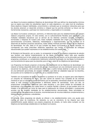4
Unidad de Currículum y Evaluación
Programas de Estudio Ciencias Naturales Primero Básico
Aprobado por el CNED sept 2012
PRESENTACIÓN
Las Bases Curriculares establecen Objetivos de Aprendizaje (OA) que definen los desempeños mínimos
que se espera que todos los estudiantes logren en cada asignatura y en cada nivel de enseñanza.
Estos objetivos integran habilidades, conocimientos y actitudes que se consideran relevantes para que
los jóvenes alcancen un desarrollo armónico e integral que les permita enfrentar su futuro con las
herramientas necesarias y participar de manera activa y responsable en la sociedad.
Las Bases Curriculares constituyen, asimismo, el referente base para los establecimientos que deseen
elaborar programas propios. En este sentido, son lo suficientemente flexibles para adaptarse a las
múltiples realidades educativas que se derivan de los distintos contextos sociales, económicos,
territoriales y religiosos de nuestro país. Estas múltiples realidades dan origen a una diversidad de
aproximaciones curriculares, didácticas, metodológicas y organizacionales, que se expresan en el
desarrollo de distintos proyectos educativos, todas válidas mientras permitan el logro de los Objetivos
de Aprendizaje. Por ello, dado el rol que cumplen las Bases Curriculares y su escala nacional, no
corresponde que estas prescriban didácticas específicas que limiten la diversidad de enfoques
educacionales que pueden expresarse en los establecimientos de nuestro país.
Al Ministerio de Educación, por su parte, le corresponde la tarea de suministrar programas de estudio
que faciliten una óptima implementación de las Bases Curriculares, sobre todo para aquellos
establecimientos que no han optado por programas propios. En este marco, se ha procurado que estos
programas constituyan un complemento totalmente coherente y alineado con las Bases Curriculares y
una herramienta de apoyo para los docentes para el logro cabal de los Objetivos de Aprendizaje.
Los Programas de Estudio proponen al docente una organización de los Objetivos de Aprendizaje con
relación al tiempo disponible dentro del año escolar, y constituyen así una orientación acerca de cómo
secuenciar los objetivos, cómo combinarlos entre ellos y cuánto tiempo destinar a cada uno. Se trata
de una estimación aproximada, de carácter indicativo, que debe ser adaptada luego por los docentes,
de acuerdo con la realidad de sus alumnos y de su establecimiento.
También con el propósito de facilitar al docente su quehacer en el aula, se sugiere para cada Objetivo
un conjunto de indicadores de logro, que dan cuenta de manera muy completa de las diversas
maneras en que un estudiante puede demostrar que ha aprendido, transitando desde lo más elemental
hasta lo más complejo y adecuándose a diferentes estilos de aprendizaje. Junto con ello, se
proporcionan orientaciones didácticas para cada disciplina y una gama amplia de actividades de
aprendizaje y de evaluación, las cuales tienen un carácter flexible y general, ya que pueden servir de
modelo a los docentes, así como de base para la elaboración de nuevas actividades y evaluaciones
acordes con las diversas realidades de los establecimientos educacionales. Estas actividades se
complementan con sugerencias al docente, recomendaciones de recursos didácticos complementarios y
bibliografía para profesores y estudiantes.
En síntesis, estos programas de estudio se ofrecen a los establecimientos como una ayuda para
realizar su labor de enseñanza. No obstante, su uso es voluntario; la ley dispone que cada
establecimiento puede elaborar sus propios programas de estudio, en tanto estos cumplan con los
Objetivos de Aprendizaje establecidos en las Bases Curriculares.
 