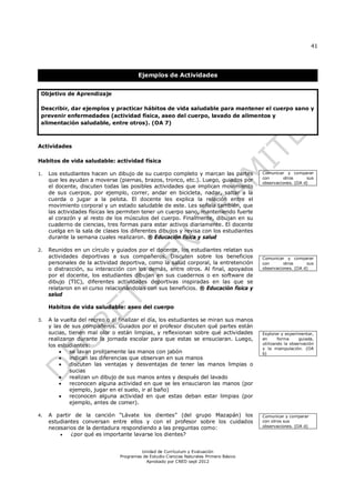 41
Unidad de Currículum y Evaluación
Programas de Estudio Ciencias Naturales Primero Básico
Aprobado por CNED sept 2012
Ejemplos de Actividades
Objetivo de Aprendizaje
Describir, dar ejemplos y practicar hábitos de vida saludable para mantener el cuerpo sano y
prevenir enfermedades (actividad física, aseo del cuerpo, lavado de alimentos y
alimentación saludable, entre otros). (OA 7)
Actividades
Habitos de vida saludable: actividad física
1. Los estudiantes hacen un dibujo de su cuerpo completo y marcan las partes
que les ayudan a moverse (piernas, brazos, tronco, etc.). Luego, guiados por
el docente, discuten todas las posibles actividades que implican movimiento
de sus cuerpos, por ejemplo, correr, andar en bicicleta, nadar, saltar a la
cuerda o jugar a la pelota. El docente les explica la relación entre el
movimiento corporal y un estado saludable de este. Les señala también, que
las actividades físicas les permiten tener un cuerpo sano, manteniendo fuerte
al corazón y al resto de los músculos del cuerpo. Finalmente, dibujan en su
cuaderno de ciencias, tres formas para estar activos diariamente. El docente
cuelga en la sala de clases los diferentes dibujos y revisa con los estudiantes
durante la semana cuales realizaron. ® Educación física y salud
2. Reunidos en un círculo y guiados por el docente, los estudiantes relatan sus
actividades deportivas a sus compañeros. Discuten sobre los beneficios
personales de la actividad deportiva, como la salud corporal, la entretención
o distracción, su interacción con los demás, entre otros. Al final, apoyados
por el docente, los estudiantes dibujan en sus cuadernos o en software de
dibujo (TIC), diferentes actividades deportivas inspiradas en las que se
relataron en el curso relacionándolas con sus beneficios. ® Educación física y
salud
Habitos de vida saludable: aseo del cuerpo
3. A la vuelta del recreo o al finalizar el día, los estudiantes se miran sus manos
y las de sus compañeros. Guiados por el profesor discuten qué partes están
sucias, tienen mal olor o están limpias, y reflexionan sobre qué actividades
realizaron durante la jornada escolar para que estas se ensuciaran. Luego,
los estudiantes:
 se lavan prolijamente las manos con jabón
 indican las diferencias que observan en sus manos
 discuten las ventajas y desventajas de tener las manos limpias o
sucias
 realizan un dibujo de sus manos antes y después del lavado
 reconocen alguna actividad en que se les ensuciaron las manos (por
ejemplo, jugar en el suelo, ir al baño)
 reconocen alguna actividad en que estas deban estar limpias (por
ejemplo, antes de comer).
4. A partir de la canción “Lávate los dientes” (del grupo Mazapán) los
estudiantes conversan entre ellos y con el profesor sobre los cuidados
necesarios de la dentadura respondiendo a las preguntas como:
 ¿por qué es importante lavarse los dientes?
Comunicar y comparar
con otros sus
observaciones. (OA d)
Comunicar y comparar
con otros sus
observaciones. (OA d)
Explorar y experimentar,
en forma guiada,
utilizando la observación
y la manipulación. (OA
b)
Comunicar y comparar
con otros sus
observaciones. (OA d)
 