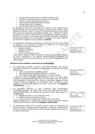 42
Unidad de Currículum y Evaluación
Programas de Estudio Ciencias Naturales Primero Básico
Aprobado por CNED sept 2012
 ¿cuándo es adecuado lavarse los dientes durante el día?
 ¿cuándo es conveniente tener controles con el dentista?
 ¿cuál es el cepillo más adecuado para mí?
 ¿cómo se lavan adecuadamente los dientes?
 ¿cuánto debe durar el cepillado?
 ¿qué alimentos dañan mis dientes?
Se registran las ideas más relevantes en el pizarrón como, lavado de los
dientes después de cada comida (horarios y frecuencia de lavado), visitas
regulares al dentista, evitar el consumo de algunos alimentos (como dulces
duros, goma de mascar por prolongados periodos, etc.), método de limpieza
de dientes, entre otros. Posteriormente, los estudiantes componen, junto al
docente, una canción con las ideas más relevantes discutidas. Finalmente,
los estudiantes dibujan una idea relevante y la cuelgan en un lugar visible de
la sala para ser utilizado como recordatorio. ® Música
5. Los estudiantes responden a la pregunta, ¿qué deben hacer los niños cuando
se despiertan en la mañana en relación al cuidado de su cuerpo? Los
estudiantes dan ejemplos de ideas como,
 lavarse el cuerpo,
 cepillarse los dientes,
 peinarse el pelo,
 comer un buen desayuno, etc.
Cada alumno dibuja una idea. Al finalizar los estudiantes juntan los dibujos
de varios compañeros y los ordenan temporalmente. Grupalmente los
exponen al resto del curso discutiendo cual es el orden más adecuado para
cada realidad.
Habitos de vida saludable: prevención de enfermedades
6. Los estudiantes escuchan el poema, “La Jirafa Resfriada” (de Carmen
Lavanchy). Guiados por el docente conversan sobre el problema de la jirafa
respondiendo:
 ¿cómo se pudo haber resfriado la jirafa?,
 ¿qué precauciones debe tomar durante su resfriado?
 ¿qué medidas debe tomar para prevenir un nuevo resfrío?
A partir de estas respuestas, cada estudiante ilustra un dibujo sobre
medidas de precaución que debe tomar la Jirafa para evitar los resfríos,
como abrigarse al salir en días de invierno, mantenerse alejada de otros
animales enfermos, mantener una alimentación sana, cambiarse la ropa
mojada en días de lluvia, lavarse las manos, entre otros. ® Lenguaje y
Comunicación.
7. Los estudiantes escuchan un texto expositivo sobre enfermedades
contagiosas. Realizan una lluvia ideas de las más relevantes del texto.
Luego, discuten sobre las medidas que debemos tomar para prevenir el
contagio como,
 lavarse las manos y la cara antes de comer,
 cubrirse la boca con el brazo al toser,
 limpiarse la nariz cuando esta congestionada, entre otras.
Estas se registran en el cuaderno de ciencias. Luego representan algunas
ideas de forma práctica o teatral. ® Lenguaje y Comunicación.
8. Los estudiantes guiados por el profesor, discuten sobre la importancia del
lavado de frutas y verduras antes de ingerirlas o cocinarlas y experimentan
el correcto lavado y desinfección de estos alimentos. Registran por medio de
un dibujo lo aprendido.
Comunicar y comparar
con otros sus
observaciones, ideas y
experiencias. (OA d)
Comunicar y comparar
con otros sus
observaciones y
experiencias. (OA d)
Comunicar y comparar
con otros sus
observaciones y
experiencias. (OA d)
Comunicar y comparar
con otros sus
observaciones, ideas y
experiencias. (OA d)
 