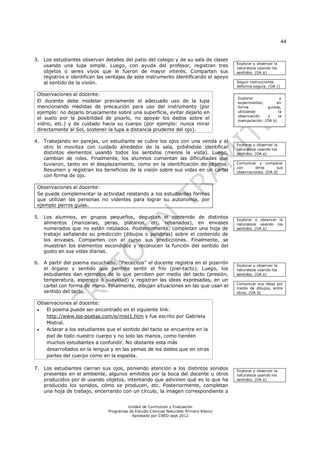 44
Unidad de Currículum y Evaluación
Programas de Estudio Ciencias Naturales Primero Básico
Aprobado por CNED sept 2012
3. Los estudiantes observan detalles del patio del colegio y de su sala de clases
usando una lupa simple. Luego, con ayuda del profesor, registran tres
objetos o seres vivos que le fueron de mayor interés. Comparten sus
registros e identifican las ventajas de este instrumento identificando el apoyo
al sentido de la visión.
Observaciones al docente:
El docente debe modelar previamente el adecuado uso de la lupa
mencionando medidas de precaución para uso del instrumento (por
ejemplo: no dejarlo bruscamente sobre una superficie, evitar dejarlo en
el suelo por la posibilidad de pisarlo, no apoyar los dedos sobre el
vidrio, etc.) y de cuidado hacia su cuerpo (por ejemplo: nunca mirar
directamente al Sol, sostener la lupa a distancia prudente del ojo).
4. Trabajando en parejas, un estudiante se cubre los ojos con una venda y el
otro lo moviliza con cuidado alrededor de la sala, pidiéndole identificar
distintos elementos usando todos los sentidos (menos la vista). Luego,
cambian de roles. Finalmente, los alumnos comentan las dificultades que
tuvieron, tanto en el desplazamiento, como en la identificación de objetos.
Resumen y registran los beneficios de la visión sobre sus vidas en un cartel
con forma de ojo.
Observaciones al docente:
Se puede complementar la actividad relatando a los estudiantes formas
que utilizan las personas no videntes para lograr su autonomía, por
ejemplo perros guías.
5. Los alumnos, en grupos pequeños, degustan el contenido de distintos
alimentos (manzanas, peras, plátanos, etc. rebanados), en envases
numerados que no están rotulados. Posteriormente, completan una hoja de
trabajo señalando su predicción (dibujos o palabras) sobre el contenido de
los envases. Comparten con el curso sus predicciones. Finalmente, se
muestran los elementos escondidos y reconocen la función del sentido del
gusto en sus vidas diarias.
6. A partir del poema escuchado, “Piececitos” el docente registra en el pizarrón
el órgano y sentido que permite sentir el frío (piel-tacto). Luego, los
estudiantes dan ejemplos de lo que perciben por medio del tacto (presión,
temperatura, aspereza o suavidad) y registran las ideas expresadas, en un
cartel con forma de mano. Finalmente, dibujan situaciones en las que usan el
sentido del tacto.
Observaciones al docente:
 El poema puede ser encontrado en el siguiente link:
http://www.los-poetas.com/e/mist1.htm y fue escrito por Gabriela
Mistral.
 Aclarar a los estudiantes que el sentido del tacto se encuentra en la
piel de todo nuestro cuerpo y no solo las manos, como tienden
muchos estudiantes a confundir. No obstante esta más
desarrollados en la lengua y en las yemas de los dedos que en otras
partes del cuerpo como en la espalda.
7. Los estudiantes cierran sus ojos, poniendo atención a los distintos sonidos
presentes en el ambiente, algunos emitidos por la boca del docente u otros
producidos por él usando objetos, intentando que adivinen qué es lo que ha
producido los sonidos, cómo se producen, etc. Posteriormente, completan
una hoja de trabajo, encerrando con un círculo, la imagen correspondiente a
Explorar y observar la
naturaleza usando los
sentidos. (OA a)
Seguir instrucciones
deforma segura. (OA c)
Explorar y observar la
naturaleza usando los
sentidos. (OA a)
Comunicar y comparar
con otros sus
observaciones. (OA d)
Explorar y observar la
naturaleza usando los
sentidos. (OA a)
Explorar y observar la
naturaleza usando los
sentidos. (OA a)
Comunicar sus ideas por
medio de dibujos, entre
otros. (OA d)
Explorar y observar la
naturaleza usando los
sentidos. (OA a)
Explorar y
experimentar, en
forma guiada,
utilizando la
observación y la
manipulación. (OA b)
 