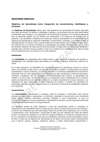 5
Unidad de Currículum y Evaluación
Programas de Estudio Ciencias Naturales Primero Básico
Aprobado por el CNED sept 2012
NOCIONES BÁSICAS
Objetivos de Aprendizaje como integración de conocimientos, habilidades y
actitudes
Los Objetivos de Aprendizaje definen para cada asignatura los aprendizajes terminales esperables
para cada año escolar. Se refieren a habilidades, actitudes y conocimientos que han sido seleccionados
considerando que entreguen a los estudiantes las herramientas cognitivas y no cognitivas necesarias
para su desarrollo integral, que les faciliten una comprensión y un manejo de su entorno y de su
presente, y que posibiliten y despierten el interés por continuar aprendiendo. En la formulación de los
Objetivos de Aprendizaje se relacionan habilidades, conocimientos y actitudes, y por medio de ellos se
pretende plasmar de manera clara y precisa cuáles son los aprendizajes que el estudiante debe lograr.
Se conforma así un currículum centrado en el aprendizaje, que declara explícitamente cuál es el foco
del quehacer educativo. Se busca que los alumnos pongan en juego estos conocimientos, habilidades y
actitudes para enfrentar diversos desafíos, tanto en el contexto de la asignatura en la sala de clases
como al desenvolverse en su entorno o en la vida cotidiana.
Habilidades
Las habilidades son capacidades para realizar tareas y para solucionar problemas con precisión y
adaptabilidad. Una habilidad puede desarrollarse en el ámbito intelectual, psicomotriz, afectivo y/o
social.
En el plano educativo, las habilidades son importantes, porque el aprendizaje involucra no solo el
saber, sino también el saber hacer y la capacidad de integrar, transferir y complementar los diversos
aprendizajes en nuevos contextos. La continua expansión y la creciente complejidad del conocimiento
demandan cada vez más capacidades de pensamiento que sean transferibles a distintas situaciones,
contextos y problemas. Así, las habilidades son fundamentales para construir un pensamiento de
calidad y, en este marco, los desempeños que se considerarán como manifestación de los diversos
grados de desarrollo de una habilidad constituyen un objeto importante del proceso educativo. Los
indicadores de logro explicitados en estos Programas de Estudio, y también las actividades de
aprendizaje sugeridas, apuntan específicamente a un desarrollo armónico de las habilidades cognitivas
y no cognitivas.
Conocimientos
Los conocimientos corresponden a conceptos, redes de conceptos e información sobre hechos,
procesos, procedimientos y operaciones. La definición contempla el conocimiento como información
(sobre objetos, eventos, fenómenos, procesos, símbolos) y como comprensión; es decir, la
información integrada en marcos explicativos e interpretativos mayores, que dan base para desarrollar
la capacidad de discernimiento y de argumentación.
Los conceptos propios de cada asignatura o área del conocimiento ayudan a enriquecer la
comprensión de los estudiantes sobre el mundo que los rodea y los fenómenos que les toca enfrentar.
El dominio del vocabulario que este aprendizaje implica les permite tanto relacionarse con el entorno
y comprenderlo, como reinterpretar y reexplicarse el saber que han obtenido por medio del sentido
común y la experiencia cotidiana. En el marco de cualquier disciplina, el manejo de conceptos clave y
de sus conexiones es fundamental para que los estudiantes construyan nuevos aprendizajes a partir
de ellos. El logro de los Objetivos de Aprendizaje de las Bases Curriculares implica necesariamente
que el alumno conozca, explique, relaciones, aplique y analice determinados conocimientos y
 