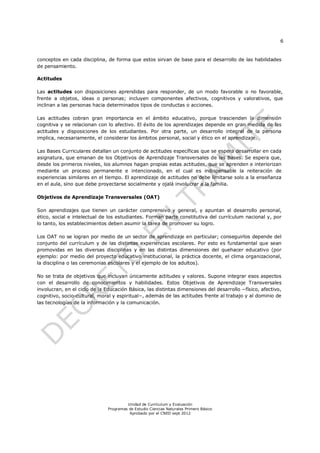 6
Unidad de Currículum y Evaluación
Programas de Estudio Ciencias Naturales Primero Básico
Aprobado por el CNED sept 2012
conceptos en cada disciplina, de forma que estos sirvan de base para el desarrollo de las habilidades
de pensamiento.
Actitudes
Las actitudes son disposiciones aprendidas para responder, de un modo favorable o no favorable,
frente a objetos, ideas o personas; incluyen componentes afectivos, cognitivos y valorativos, que
inclinan a las personas hacia determinados tipos de conductas o acciones.
Las actitudes cobran gran importancia en el ámbito educativo, porque trascienden la dimensión
cognitiva y se relacionan con lo afectivo. El éxito de los aprendizajes depende en gran medida de las
actitudes y disposiciones de los estudiantes. Por otra parte, un desarrollo integral de la persona
implica, necesariamente, el considerar los ámbitos personal, social y ético en el aprendizaje.
Las Bases Curriculares detallan un conjunto de actitudes específicas que se espera desarrollar en cada
asignatura, que emanan de los Objetivos de Aprendizaje Transversales de las Bases. Se espera que,
desde los primeros niveles, los alumnos hagan propias estas actitudes, que se aprenden e interiorizan
mediante un proceso permanente e intencionado, en el cual es indispensable la reiteración de
experiencias similares en el tiempo. El aprendizaje de actitudes no debe limitarse solo a la enseñanza
en el aula, sino que debe proyectarse socialmente y ojalá involucrar a la familia.
Objetivos de Aprendizaje Transversales (OAT)
Son aprendizajes que tienen un carácter comprensivo y general, y apuntan al desarrollo personal,
ético, social e intelectual de los estudiantes. Forman parte constitutiva del currículum nacional y, por
lo tanto, los establecimientos deben asumir la tarea de promover su logro.
Los OAT no se logran por medio de un sector de aprendizaje en particular; conseguirlos depende del
conjunto del currículum y de las distintas experiencias escolares. Por esto es fundamental que sean
promovidas en las diversas disciplinas y en las distintas dimensiones del quehacer educativo (por
ejemplo: por medio del proyecto educativo institucional, la práctica docente, el clima organizacional,
la disciplina o las ceremonias escolares y el ejemplo de los adultos).
No se trata de objetivos que incluyan únicamente actitudes y valores. Supone integrar esos aspectos
con el desarrollo de conocimientos y habilidades. Estos Objetivos de Aprendizaje Transversales
involucran, en el ciclo de la Educación Básica, las distintas dimensiones del desarrollo −físico, afectivo,
cognitivo, socio-cultural, moral y espiritual−, además de las actitudes frente al trabajo y al dominio de
las tecnologías de la información y la comunicación.
 