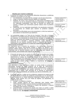 74
Unidad de Currículum y Evaluación
Programas de Estudio Ciencias Naturales Primero Básico
Aprobado por CNED sept 2012
Diseños para resolver problemas
5. El docente les expone a los estudiantes diferentes situaciones o problemas
cotidianos que existen en una casa.
 Los estudiantes, en grupos de tres, escogen una de esas situaciones.
 Luego, el docente muestra diversos objetos y/o materiales
 Después, los invita a que construyan un instrumento tecnológico para
solucionar uno de los problemas cotidianos planteados con algunos de
los materiales presentados; para ello, el docente les solicita que
piensen y diseñen qué instrumento podrían realizar ante el problema
escogido.
 finalmente, con los materiales presentados, los estudiantes construyen
el instrumento de utilidad para resolver el problema cotidiano
planteado.
 Comentan las dificultades que se les presentaron y cómo las resolvieron
para obtener el instrumento que diseñaron.
6. Los estudiantes juegan a la “Feria de los Inventos”. Para ello, el docente
introduce en una bolsita diversas situaciones cotidianas escritas en papelitos
por separado. Los estudiantes en grupos de tres, escogen un papelito de la
bolsa y se organizan para diseñar un instrumento tecnológico que facilite el
desarrollo de la actividad o situación cotidiana. Luego, realizan una
exposición de sus diseños mediante afiches o maquetas que recrean el
instrumento y los presentan en un stand que implementan para la feria.
Observaciones al docente:
Es importante que el docente les presente a los estudiantes situaciones
cotidianas que utilicen instrumentos simples y viables de construir, por
ejemplo, colador, balanza, pala, etc. A la vez se debe tener precaución que los
materiales que el docente presente sean los suficientes para elaborar los
instrumentos, como también sean seguros de manipular.
7. El docente da lectura de un cuento al curso, donde se muestra en el relato,
la existencia de diversos instrumentos tecnológicos. Luego de escuchar
atentamente el cuento, los estudiantes dibujan en su cuaderno o en un
software de dibujo (TIC) todos los instrumentos tecnológicos que recuerden.
Cada estudiante expone sus dibujos al curso y menciona en qué parte del
cuento se hace alusión a este y explica su importancia. ® Lenguaje y
Comunicación
Observaciones al docente:
Una alternativa a esta actividad es relatar un cuento donde se presenten
dificultades durante la trama producto de la falta de instrumentos
tecnológicos. Así los estudiantes identifican dichas problemáticas y proponen
los instrumentos tecnológicos que pueden solucionar el o los problemas
presentados en el cuento. Esta actividad da al docente la oportunidad
defomentar la lectura, señalando, por ejemplo, que ella es entretenida y útil.
8. El docente pegunta, ¿cuáles son los problemas cotidianos de nuestra la sala
de clases? Escribe el listado de problemas presentados por los estudiantes.
Luego, muestra en un mesón diferentes materiales (madera, goma, vidrio,
plástico, metal, género, etc.) por medio de objetos. Los estudiantes, en
grupos de dos o tres
 escogen un problema a resolver
 luego, escogen algunos de esos materiales para diseñar algún
instrumento tecnológico que les resuleva el problema seleccionado
 luego, dibujan en sus cuadernos el diseño del elemento o sistema
tecnológico para resolver el problema.
 posteriormente, el docente les solicita que creen un cuento o relato
donde se utilice el instrumento diseñado apropiadamente y exponen su
relato al curso. ® Lenguaje y Comunicación
Explorar y experimentar
con elementos del
entorno, utilizando la
medición. (OA b)
Comunicar y comparar
con otros sus
observaciones. (OA d)
Comunicar y comparar
con otros sus
observaciones. (OA d)
Comunicar y comparar
con otros sus
observaciones. (OA d)
Seguir instrucciones
deforma segura. (OA c)
Comunicar y comparar
con otros sus
observaciones. (OA d)
 